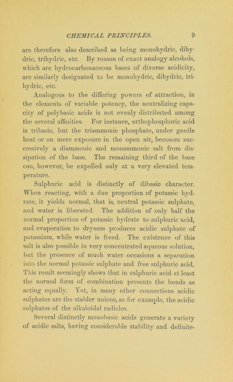 are therefore also described as being monohydric, dihy- dric, trihydric, etc. By reason of exact analogy alcohols, which are hydrocarbonaceous bases of diverse acidicity, are similarly designated to be monohydric, dihydric, tri- hydric, etc. Analogous to the differing powers of attraction, in the elements of variable potency, the neutralizing capa- city of polybasic acids is not evenly distributed among the several affinities. For instance, orthophosphoric acid is tribasic, but the triammonic phosphate, under gentle heat or on mere exposure in the open air, becomes suc- cessively a diammonic and monammonic salt from dis- sipation of the base. The remaining third of the base can, however, be expelled only at a very elevated tem- perature. Sulphuric acid is distinctly of dibasic character. When reacting, with a due proportion of potassic hyd- rate, it yields normal, that is, neutral potassic sulphate, and water is liberated. The addition of only half the normal proportion of potassic hydrate to sulphuric acid, and evaporation to dryness produces acidic sulphate of potassium, while water is freed. The existence of this salt is also possible in very concentrated aqueous solution, but the presence of much water occasions a separation into the normal potassic sulphate and free sulphuric acid. This result seemingly shows that in sulphuric acid at least the normal form of combination presents the bonds as acting equally. Yet, in many other connections acidic sulphates are the stabler unions, as for example, the acidic sulphates of the alkaloidal radicles. Several distinctly monobasic acids generate a variety of acidic salts, having considerable stability and definite-
