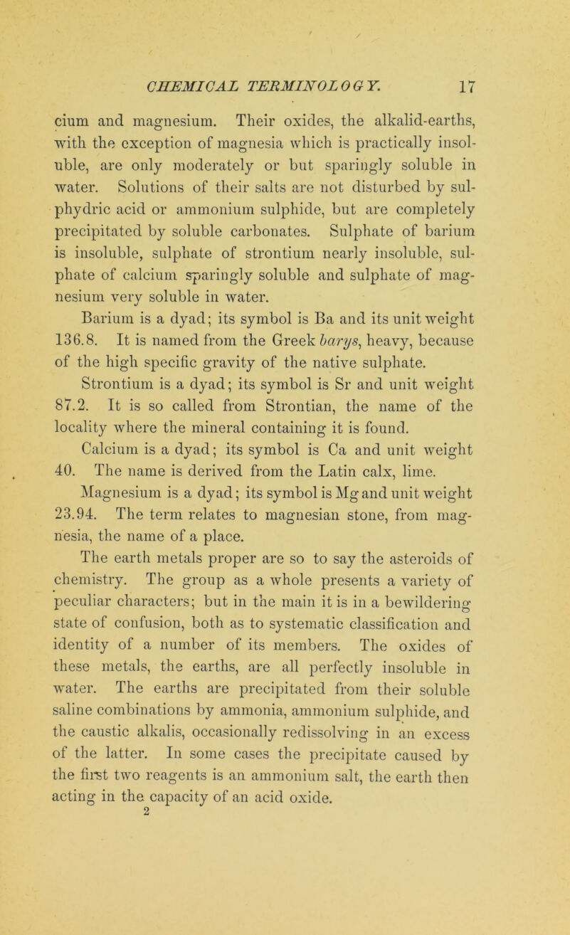 cium and magnesium. Their oxides, the alkalid-earths, with the exception of magnesia which is practically insol- uble, are only moderately or but sparingly soluble in water. Solutions of their salts are not disturbed by sul- phydric acid or ammonium sulphide, but are completely precipitated by soluble carbonates. Sulphate of barium is insoluble, sulphate of strontium nearly insoluble, sul- phate of calcium sparingly soluble and sulphate of mag- nesium very soluble in water. Barium is a dyad; its symbol is Ba and its unit weight 136.8. It is named from the Greek betrys, heavy, because of the high specific gravity of the native sulphate. Strontium is a dyad; its symbol is Sr and unit weight 87.2. It is so called from Strontian, the name of the locality where the mineral containing it is found. Calcium is a dyad; its symbol is Ca and unit weight 40. The name is derived from the Latin calx, lime. Magnesium is a dyad; its symbol is Mg and unit weight 23.94. The term relates to magnesian stone, from mag- nesia, the name of a place. The earth metals proper are so to say the asteroids of chemistry. The group as a whole presents a variety of peculiar characters; but in the main it is in a bewildering state of confusion, both as to systematic classification and identity of a number of its members. The oxides of these metals, the earths, are all perfectly insoluble in water. The earths are precipitated from their soluble saline combinations by ammonia, ammonium sulphide, and the caustic alkalis, occasionally redissolving in an excess of the latter. In some cases the precipitate caused by the first two reagents is an ammonium salt, the earth then acting in the capacity of an acid oxide.
