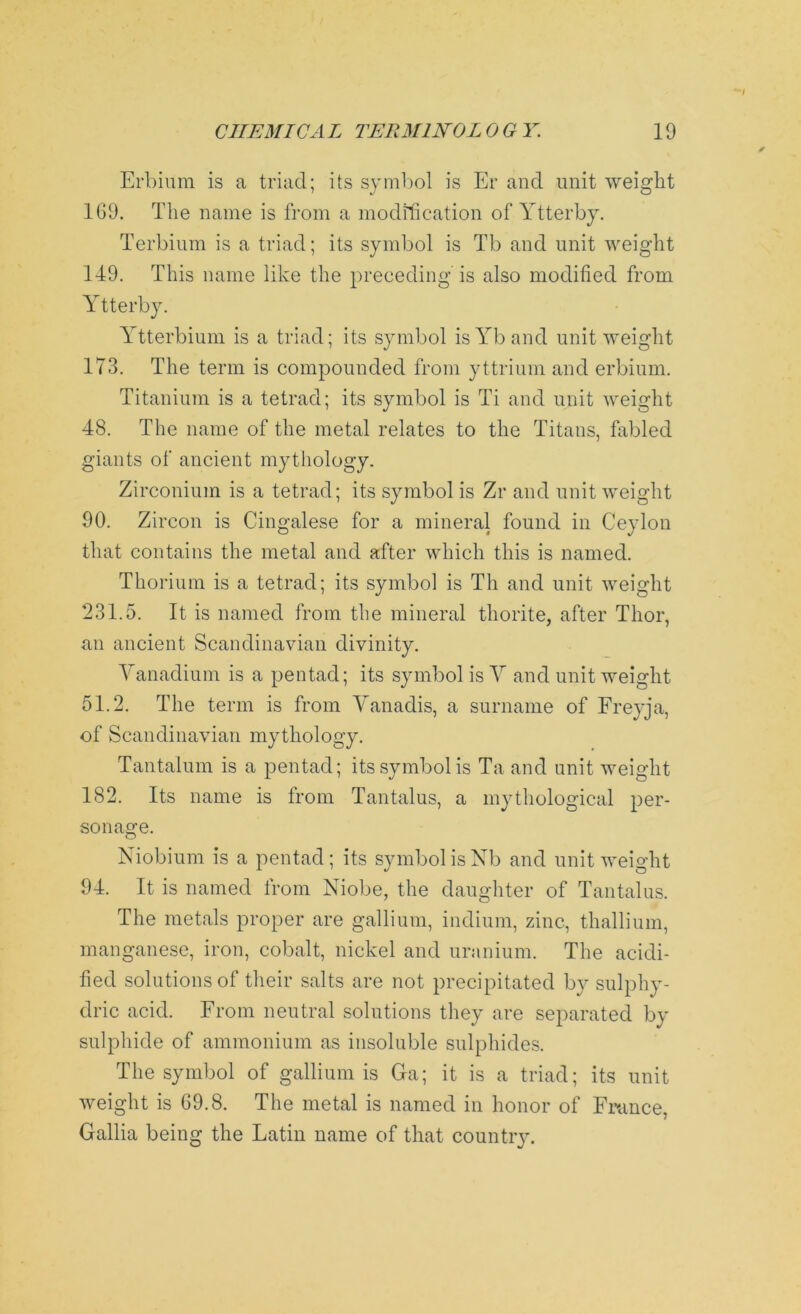 Erbium is a triad; its symbol is Er and unit weight 1G9. The name is from a modification of Ytterby. Terbium is a triad; its symbol is Tb and unit weight 149. This name like the preceding is also modified from Ytterby. Ytterbium is a triad; its symbol isYband unit weight 173. The term is compounded from yttrium and erbium. Titanium is a tetrad; its symbol is Ti and unit weight 48. The name of the metal relates to the Titans, fabled giants of ancient mythology. Zirconium is a tetrad; its symbol is Zr and unit weight 90. Zircon is Cingalese for a mineral found in Ceylon that contains the metal and after which this is named. Thorium is a tetrad; its symbol is Th and unit weight 231.5. It is named from tlie mineral thorite, after Thor, an ancient Scandinavian divinity. Vanadium is a pentad; its symbol is V and unit weight 51.2. The term is from Vanadis, a surname of Freyja, of Scandinavian mythology. Tantalum is a pentad; its symbol is Ta and unit weight 182. Its name is from Tantalus, a mythological per- sonage. Niobium is a pentad; its symbol is Nb and unit weight 94. It is named from Niobe, the daughter of Tantalus. The metals proper are gallium, indium, zinc, thallium, manganese, iron, cobalt, nickel and uranium. The acidi- fied solutions of their salts are not precipitated by sulphy- dric acid. From neutral solutions they are separated by sulphide of ammonium as insoluble sulphides. The symbol of gallium is Ga; it is a triad; its unit weight is 69.8. The metal is named in honor of France, Gallia being the Latin name of that country.