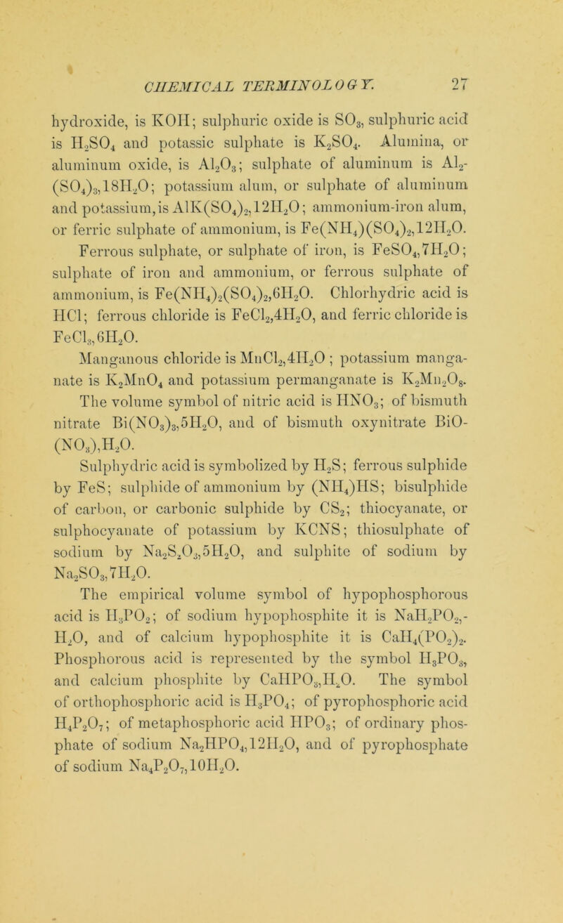 hydroxide, is KOH; sulphuric oxide is S03, sulphuric acid is H2S04 and potassic sulphate is K2S04. Alumina, or aluminum oxide, is A1203; sulphate of aluminum is Al2- (S04)3,18H20; potassium alum, or sulphate of aluminum and potassium,is A1K(S04)2,12II20; ammonium-iron alum, or ferric sulphate of ammonium, is Fe(NH4)(S04)2,12Il20. Ferrous sulphate, or sulphate of iron, is FeS04,7H20; sulphate of iron and ammonium, or ferrous sulphate of ammonium, is Fe(NH4)2(S04)2,6H20. Chlorhydric acid is HC1; ferrous chloride is FeCl2,4H20, and ferric chloride is FeCl3,6H20. Manganous chloride is MnCl2,4II20 ; potassium manga- nate is K2Mn04 and potassium permanganate is K2Mn208. The volume symbol of nitric acid is HN03; of bismuth nitrate Bi(N03)3,5II20, and of bismuth oxynitrate BiO- (N03),H20. Sulphydric acid is symbolized by H2S; ferrous sulphide by FeS; sulphide of ammonium by (NH4)ITS; bisulphide of carbon, or carbonic sulphide by CS2; thiocyanate, or sulphocyanate of potassium by KCNS; thiosulphate of sodium by Na2S203,5H20, and sulphite of sodium by Na2S03,7H20. The empirical volume symbol of hypophosphorous acid is II3P02; of sodium hypophosphite it is NaH2P02,- 4L0, and of calcium hypophosphite it is CaII4(P02)2. Phosphorous acid is represented by the symbol II3P03, and calcium phosphite by CallPO^II^O. The symbol of orthophosphoric acid is H3P04; of pyrophosphoric acid H4P207; of metaphosphoric acid IIP03; of ordinary phos- phate of sodium Na2HP04,12II20, and of pyrophosphate of sodium Na4P2O-,10IT2O.