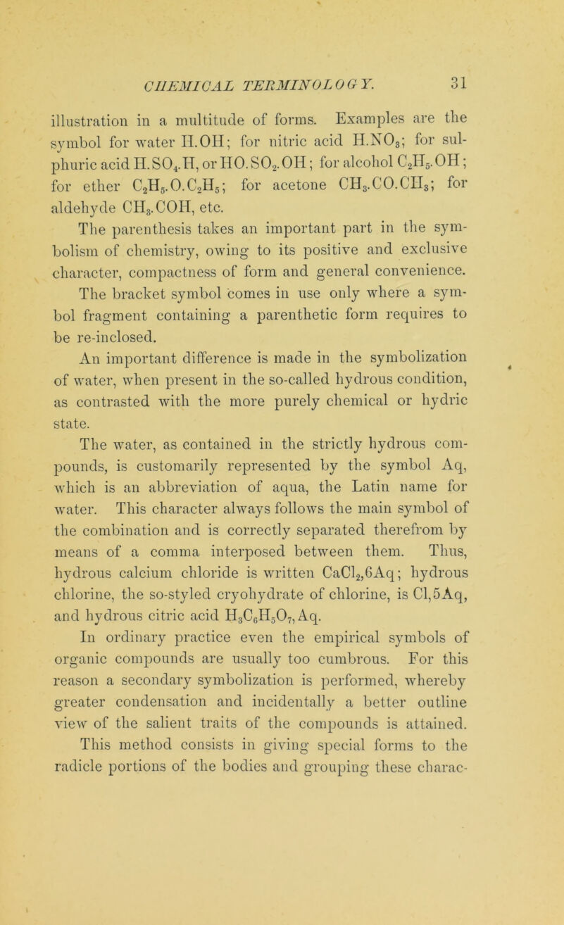 illustration in a multitude of forms. Examples are the symbol for water II.OH; for nitric acid H.N03; for sul- phuric acid H.S04.H, or HO. S02. OH; for alcohol C2H5.OH; for ether C2H5.O.C2H5; for acetone CH3.CO.CH3; for aldehyde CH3.COH, etc. The parenthesis takes an important part in the sym- bolism of chemistry, owing to its positive and exclusive character, compactness of form and general convenience. The bracket symbol comes in use only where a sym- bol fragment containing a parenthetic form requires to be re-inclosed. An important difference is made in the symbolization of water, when present in the so-called hydrous condition, as contrasted with the more purely chemical or hydric state. The water, as contained in the strictly hydrous com- pounds, is customarily represented by the symbol Aq, which is an abbreviation of aqua, the Latin name for water. This character always follows the main symbol of the combination and is correctly separated therefrom by means of a comma interposed between them. Thus, hydrous calcium chloride is written CaCl2,6Aq; hydrous chlorine, the so-styled cryohydrate of chlorine, is Cl,5Aq, and hydrous citric acid H3C6H507,Aq. In ordinary practice even the empirical symbols of organic compounds are usually too cumbrous. For this reason a secondary symbolization is performed, whereby greater condensation and incidentally a better outline view of the salient traits of the compounds is attained. This method consists in giving special forms to the radicle portions of the bodies and grouping these charac-