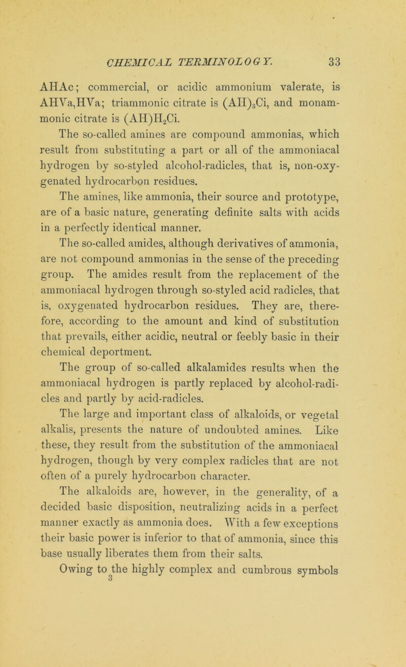 AHAc; commercial, or acidic ammonium valerate, is AHVa,HVa; triammonic citrate is (AII)3Ci, and monam- monic citrate is (AH)H2Ci. The so-called amines are compound ammonias, which result from substituting a part or all of the ammoniacal hydrogen by so-styled alcohol-radicles, that is, non-oxy- genated hydrocarbon residues. The amines, like ammonia, their source and prototype, are of a basic nature, generating definite salts with acids in a perfectly identical manner. The so-called amides, although derivatives of ammonia, are not compound ammonias in the sense of the preceding group. The amides result from the replacement of the ammoniacal hydrogen through so-styled acid radicles, that is, oxygenated hydrocarbon residues. They are, there- fore, according to the amount and kind of substitution that prevails, either acidic, neutral or feebly basic in their chemical deportment. The group of so-called alkalamides results when the ammoniacal hydrogen is partly replaced by alcohol-radi- cles and partly by acid-radicles. The large and important class of alkaloids, or vegetal alkalis, presents the nature of undoubted amines. Like these, they result from the substitution of the ammoniacal hydrogen, though by very complex radicles that are not often of a purely hydrocarbon character. The alkaloids are, however, in the generality, of a decided basic disposition, neutralizing acids in a perfect manner exactly as ammonia does. With a few exceptions their basic power is inferior to that of ammonia, since this base usually liberates them from their salts. Owing to^the highly complex and cumbrous symbols 3