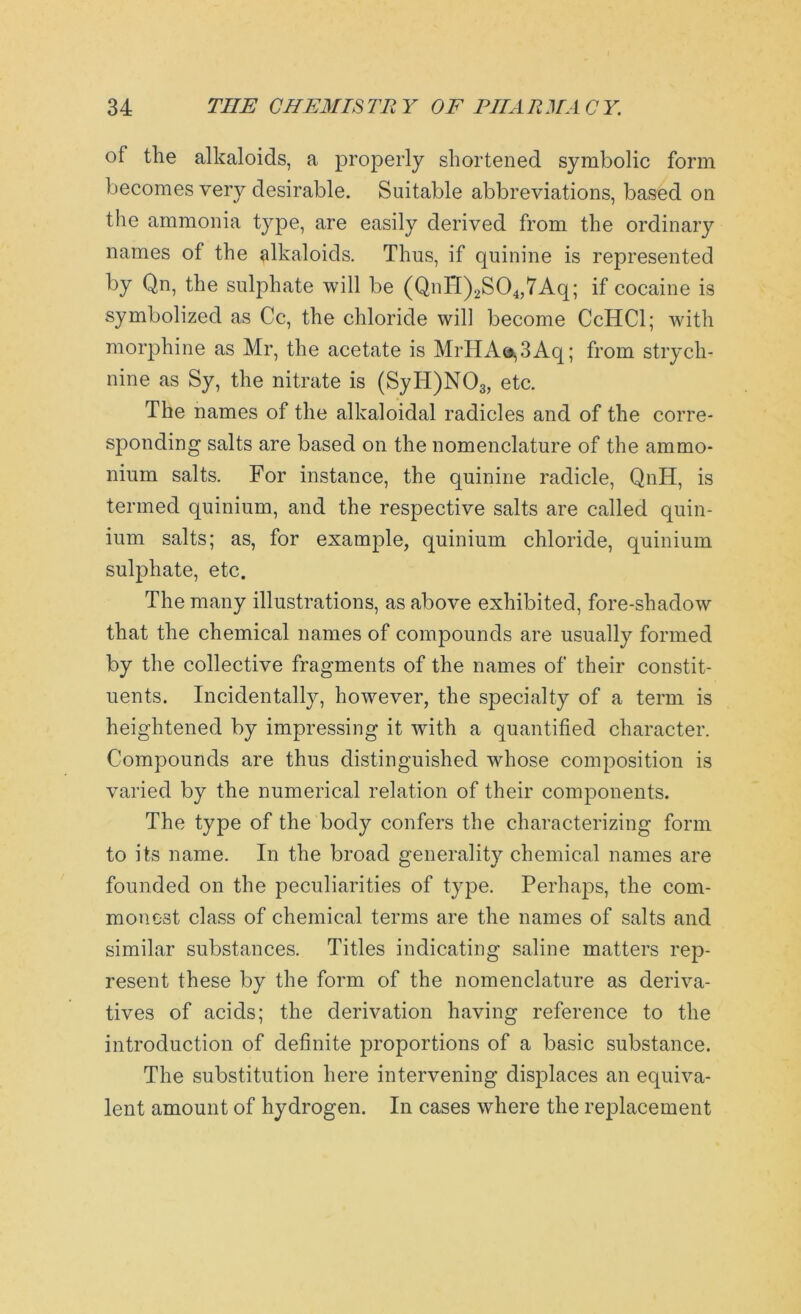 of the alkaloids, a properly shortened symbolic form becomes very desirable. Suitable abbreviations, based on the ammonia type, are easily derived from the ordinary names of the alkaloids. Thus, if quinine is represented by Qn, the sulphate will be (QnH)2S04,7Aq; if cocaine is symbolized as Cc, the chloride will become CcHCl; with morphine as Mr, the acetate is MrHA<^3Aq; from strych- nine as Sy, the nitrate is (SyH)N03, etc. The names of the alkaloidal radicles and of the corre- sponding salts are based on the nomenclature of the ammo- nium salts. For instance, the quinine radicle, QnH, is termed quinium, and the respective salts are called quin- ium salts; as, for example, quinium chloride, quinium sulphate, etc. The many illustrations, as above exhibited, fore-shadow that the chemical names of compounds are usually formed by the collective fragments of the names of their constit- uents. Incidentally, however, the specialty of a term is heightened by impressing it with a quantified character. Compounds are thus distinguished whose composition is varied by the numerical relation of their components. The type of the body confers the characterizing form to its name. In the broad generality chemical names are founded on the peculiarities of type. Perhaps, the com- monest class of chemical terms are the names of salts and similar substances. Titles indicating saline matters rep- resent these by the form of the nomenclature as deriva- tives of acids; the derivation having reference to the introduction of definite proportions of a basic substance. The substitution here intervening displaces an equiva- lent amount of hydrogen. In cases where the replacement