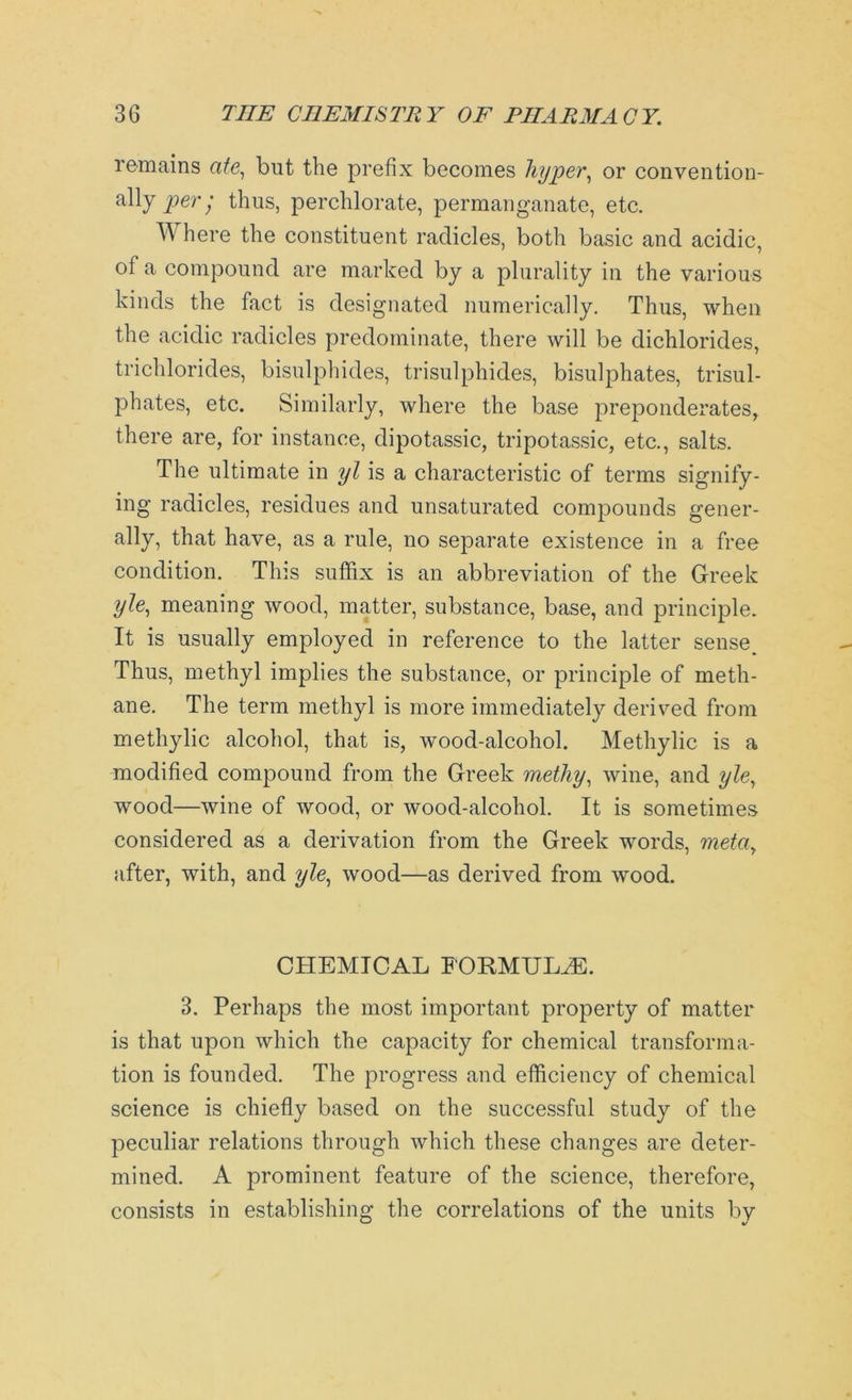remains ate, but the prefix becomes hyper, or convention- ally per; thus, perchlorate, permanganate, etc. TV here the constituent radicles, both basic and acidic, of a compound are marked by a plurality in the various kinds the fact is designated numerically. Thus, when the acidic radicles predominate, there will be dichlorides, trichlorides, bisulphides, trisulphides, bisulphates, trisul- phates, etc. Similarly, where the base preponderates, there are, for instance, dipotassic, tripotassic, etc., salts. The ultimate in yl is a characteristic of terms signify- ing radicles, residues and unsaturated compounds gener- ally, that have, as a rule, no separate existence in a free condition. This suffix is an abbreviation of the Greek yle, meaning wood, matter, substance, base, and principle. It is usually employed in reference to the latter sense^ Thus, methyl implies the substance, or principle of meth- ane. The term methyl is more immediately derived from methylic alcohol, that is, wood-alcohol. Methylic is a modified compound from the Greek metliy, wine, and yle, wood—wine of wood, or wood-alcohol. It is sometimes considered as a derivation from the Greek words, meta7 after, with, and yle, wood—as derived from wood. CHEMICAL FORMULAS. 3. Perhaps the most important property of matter is that upon which the capacity for chemical transforma- tion is founded. The progress and efficiency of chemical science is chiefly based on the successful study of the peculiar relations through which these changes are deter- mined. A prominent feature of the science, therefore, consists in establishing the correlations of the units by
