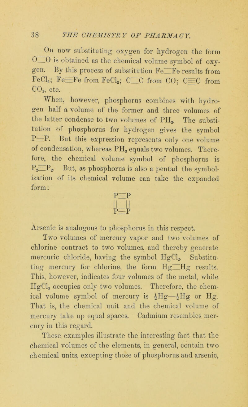 On now substituting oxygen for hydrogen the form 0—0 is obtained as the chemical volume symbol of oxy- gen. By this process of substitution FeWFe results from FeCl2; Fe—Fe from FeCl3; CUC from CO; C=C from C02, etc. When, however, phosphorus combines with hydro- gen hall a volume of the former and three volumes of the latter condense to two volumes of PII3. The substi- tution of phosphorus for hydrogen gives the symbol P~P- But this expression represents only one volume of condensation, whereas PH3 equals two volumes. There- fore, the chemical volume symbol of phosphorus is P2=P2- Put, as phosphorus is also a pentad the symbol- ization of its chemical volume can take the expanded form: P=P P=P Arsenic is analogous to phosphorus in this respect. Two volumes of mercury vapor and two volumes of chlorine contract to two volumes, and thereby generate mercuric chloride, having the symbol IIgCl2. Substitu- ting mercury for chlorine, the form Hg~Hg results. This, however, indicates four volumes of the metal, while PIgCb occupies only two volumes. Therefore, the chem- ical volume symbol of mercury is ^Ilg—Wig or Hg. That is, the chemical unit and the chemical volume of mercury take up equal spaces. Cadmium resembles mer- cury in this regard. These examples illustrate the interesting fact that the chemical volumes of the elements, in general, contain two chemical units, excepting those of phosphorus and arsenic,
