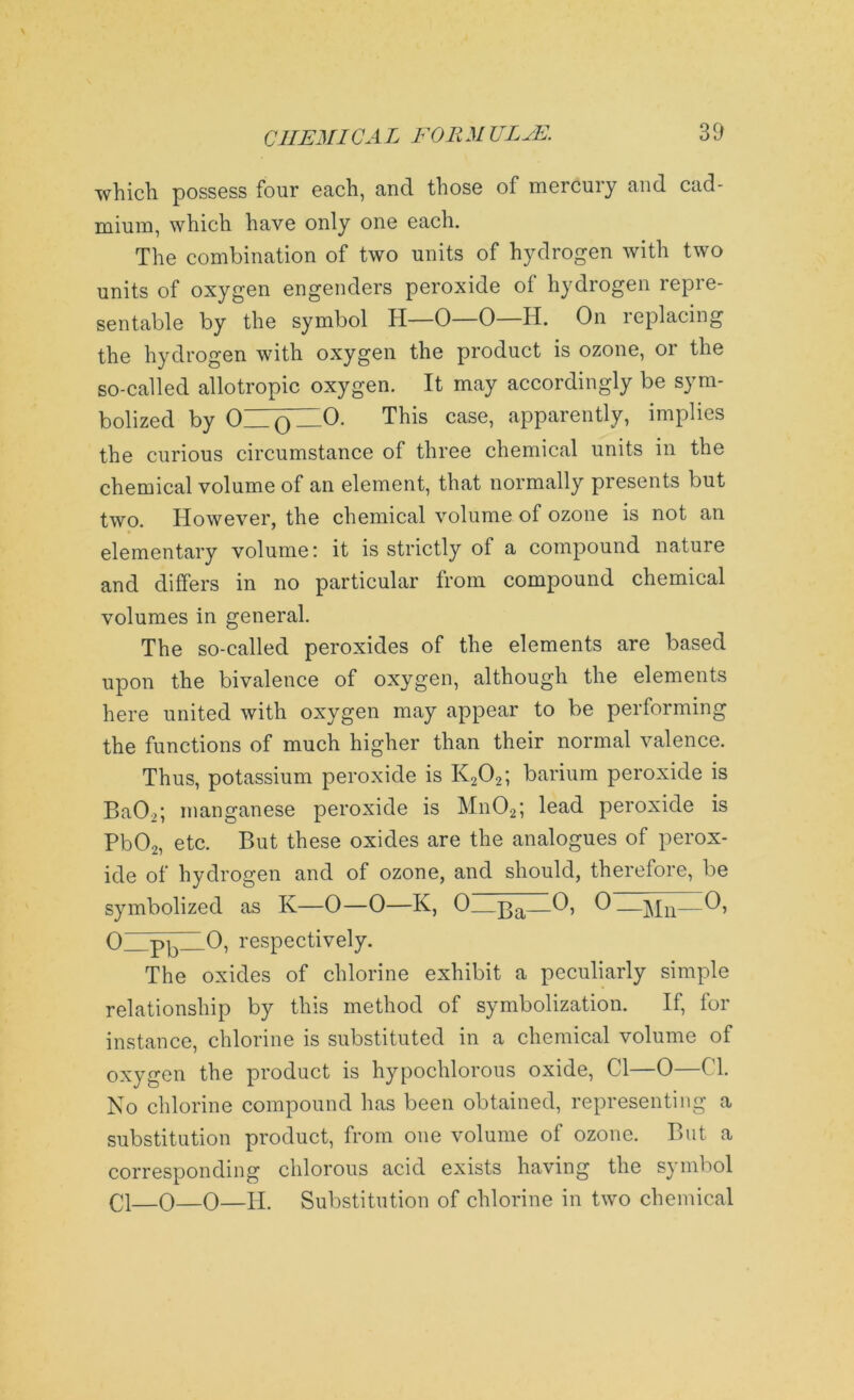 which possess four each, and those of mercury and cad- mium, which have only one each. The combination of two units of hydrogen with two units of oxygen engenders peroxide of hydrogen repre- sentable by the symbol TI—0—0—H. On replacing the hydrogen with oxygen the product is ozone, or the so-called allotropic oxygen. It may accordingly be sym- bolized by 0_Q—O- This case> apparently, implies the curious circumstance of three chemical units in the chemical volume of an element, that normally presents but two. However, the chemical volume of ozone is not an elementary volume: it is strictly of a compound nature and differs in no particular from compound chemical volumes in general. The so-called peroxides of the elements are based upon the bivalence of oxygen, although the elements here united with oxygen may appear to be performing the functions of much higher than their normal valence. Thus, potassium peroxide is K202; barium peroxide is Ba02; manganese peroxide is Mn02; lead peroxide is Pb02, etc. But these oxides are the analogues of perox- ide of hydrogen and of ozone, and should, therefore, be symbolized as K—0—0—K, 0—p>a—0, 0——0, 0 pb 0, respectively. The oxides of chlorine exhibit a peculiarly simple relationship by this method of symbolization. If, for instance, chlorine is substituted in a chemical volume of oxygen the product is hypochlorous oxide, Cl—0—Cl. No chlorine compound has been obtained, representing a substitution product, from one volume of ozone. But a corresponding chlorous acid exists having the symbol Cl 0—0—H. Substitution of chlorine in two chemical