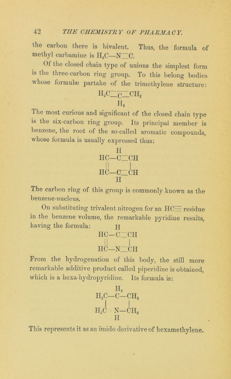 the carbon there is bivalent. Thus, the formula of methyl carbamine is H3C—N C. 01 the closed chain type of unions the simplest form is the three-carbon ring group. To this belong bodies whose foimulae partake of the trimethylene structure: H2CZ^HCH2 h2 The most curious and significant of the closed chain type is the six-carbon ring group. Its principal member is benzene, the root of the so-called aromatic compounds,, whose formula is usually expressed thus: TI HC—CZICH HC—CZICH H The carbon ring of this group is commonly known as the benzene-nucleus. On substituting trivalent nitrogen for an ITCzE residue in the benzene volume, the remarkable pyridine results, having the formula: jy HC—CZICH HC—1STZCH From the hydrogenation of this body, the still more remarkable additive product called piperidine is obtained, which is a hexa-hydropyridine. Its formula is: TI2 h2c—c—ch2 I I H2C - N—CIT2 H This represents it as an imido derivative of hexamethylene.