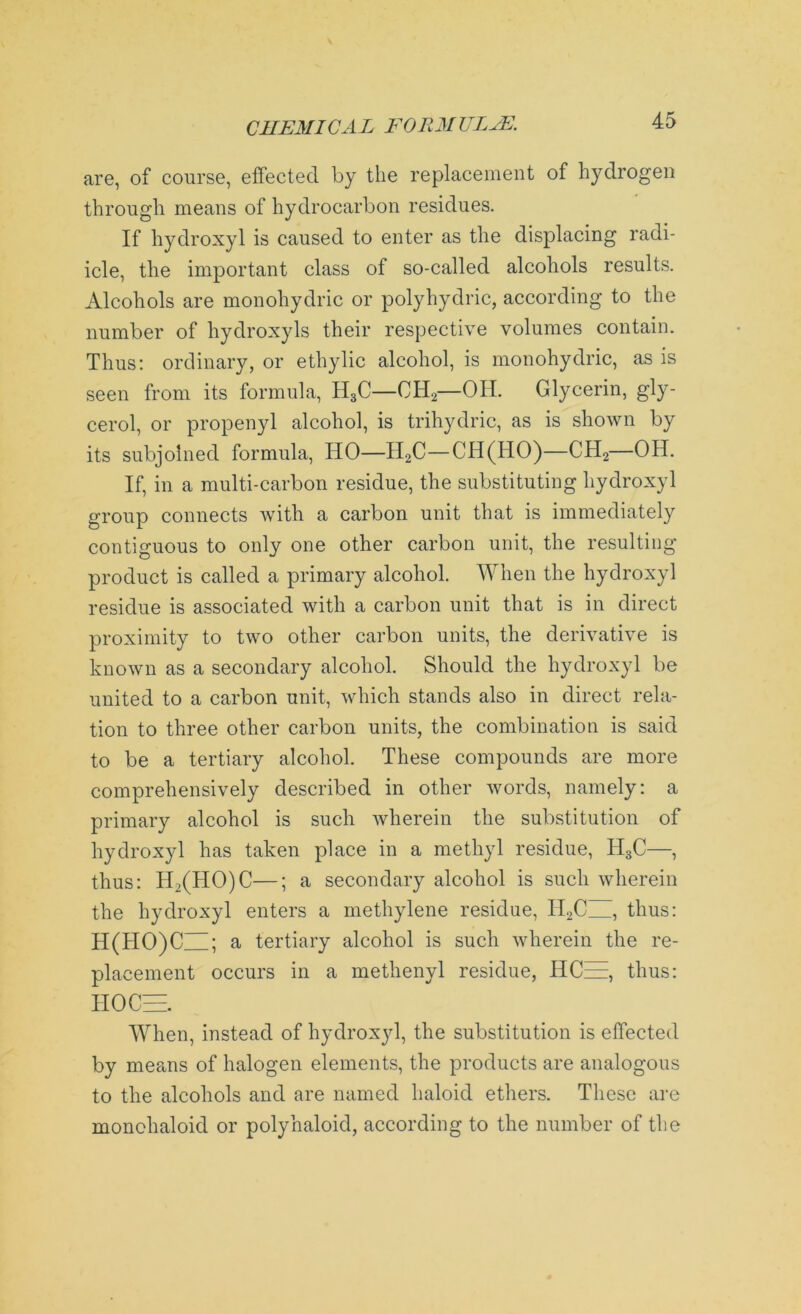 are, of course, effected by the replacement of hydrogen through means of hydrocarbon residues. If hydroxyl is caused to enter as the displacing radi- icle, the important class of so-called alcohols results. Alcohols are monohydric or polyhydric, according to the number of hydroxyls their respective volumes contain. Thus: ordinary, or ethylic alcohol, is monohydric, as is seen from its formula, H3C—CH2—OH. Glycerin, gly- cerol, or propenyl alcohol, is trihydric, as is shown by its subjoined formula, HO—II2C—CH(HO)—CH2—OH. If, in a multi-carbon residue, the substituting hydroxyl group connects with a carbon unit that is immediately contiguous to only one other carbon unit, the resulting product is called a primary alcohol. When the hydroxyl residue is associated with a carbon unit that is in direct proximity to two other carbon units, the derivative is known as a secondary alcohol. Should the hydroxyl be united to a carbon unit, which stands also in direct rela- tion to three other carbon units, the combination is said to be a tertiary alcohol. These compounds are more comprehensively described in other words, namely: a primary alcohol is such wherein the substitution of hydroxyl has taken place in a methyl residue, H3C—, thus: H2(HO)C—; a secondary alcohol is such wherein the hydroxyl enters a methylene residue, II2C~ thus: H(HO)C ; a tertiary alcohol is such wherein the re- placement occurs in a methenyl residue, HCEE, thus: HO CEE. When, instead of hydroxyl, the substitution is effected by means of halogen elements, the products are analogous to the alcohols and are named haloid ethers. These are monchaloid or polyhaloid, according to the number of the