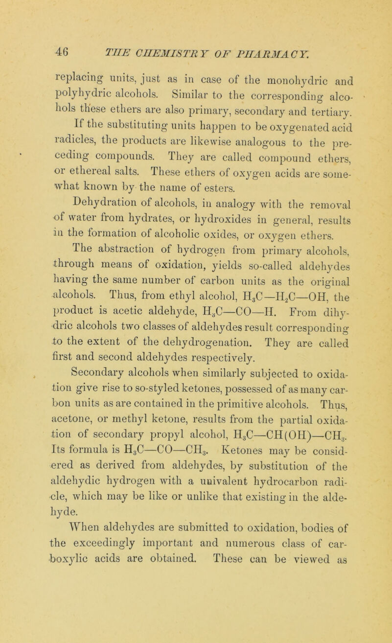 leplacing units, just as in case of the monohydric and polyhydric alcohols. Similar to the corresponding alco- hols these ethers are also primary, secondary and tertiary. If the substituting units happen to be oxygenated acid radicles, the products are likewise analogous to the pre- ceding compounds. They are called compound ethers, 01 ethereal salts. These ethers of oxygen acids are some- what known by the name of esters. Dehydration of alcohols, in analogy with the removal of water from hydrates, or hydroxides in general, results in the formation of alcoholic oxides, or oxygen ethers. The abstraction of hydrogen from primary alcohols, through means of oxidation, yields so-called aldehydes having the same number of carbon units as the original alcohols. Thus, from ethyl alcohol, H3C— II2C—OH, the product is acetic aldehyde, H3C—CO—H. From diliy- dric alcohols two classes of aldehydes result corresponding to the extent of the dehydrogenation. They are called first and second aldehydes respectively. Secondary alcohols when similarly subjected to oxida- tion give rise to so-styled ketones, possessed of as many car- bon units as are contained in the primitive alcohols. Thus, acetone, or methyl ketone, results from the partial oxida- tion of secondary propyl alcohol, II3C—CH(OH)—CH3. Its formula is H3C—CO—CH3. Ketones may be consid- ered as derived from aldehydes, by substitution of the aldehydic hydrogen with a univalent hydrocarbon radi- cle, which may be like or unlike that existing in the alde- hyde. When aldehydes are submitted to oxidation, bodies of the exceedingly important and numerous class of car- boxylic acids are obtained. These can be viewed as