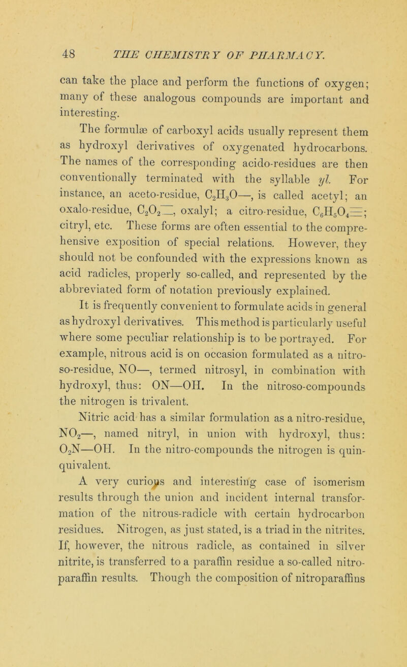 can take the place and perform the functions of oxygen; many of these analogous compounds are important and interesting. The formulas of carboxyl acids usually represent them as hydroxyl derivatives of oxygenated hydrocarbons. The names of the corresponding acido-residues are then conventionally terminated with the syllable yl. For instance, an aceto-residue, C2H30—, is called acetyl; an oxalo-residue, C202 , oxalyl; a citro-residue, C6H5Q1=; citryl, etc. These forms are often essential to the compre- hensive exposition of special relations. However, they should not be confounded with the expressions known as acid radicles, properly so-called, and represented by the abbreviated form of notation previously explained. It is frequently convenient to formulate acids in general as hydroxyl derivatives. This method is particularly useful where some peculiar relationship is to be portrayed. For example, nitrous acid is on occasion formulated as a nitro- so-residue, NO—, termed nitrosyl, in combination with hydroxyl, thus: ON—OIT. In the nitroso-compounds the nitrogen is trivalent. Nitric acid has a similar formulation as a nitro-residue, N02—, named nitryl, in union with hydroxyl, thus: 02N—OH. In the nitro-eompounds the nitrogen is quin- quivalent. A very curious and interesting case of isomerism results through the union and incident internal transfor- mation of the nitrous-radicle with certain hydrocarbon residues. Nitrogen, as just stated, is a triad in the nitrites. If, however, the nitrous radicle, as contained in silver nitrite, is transferred to a paraffin residue a so-called nitro- paraffin results. Though the composition of nitroparaffins