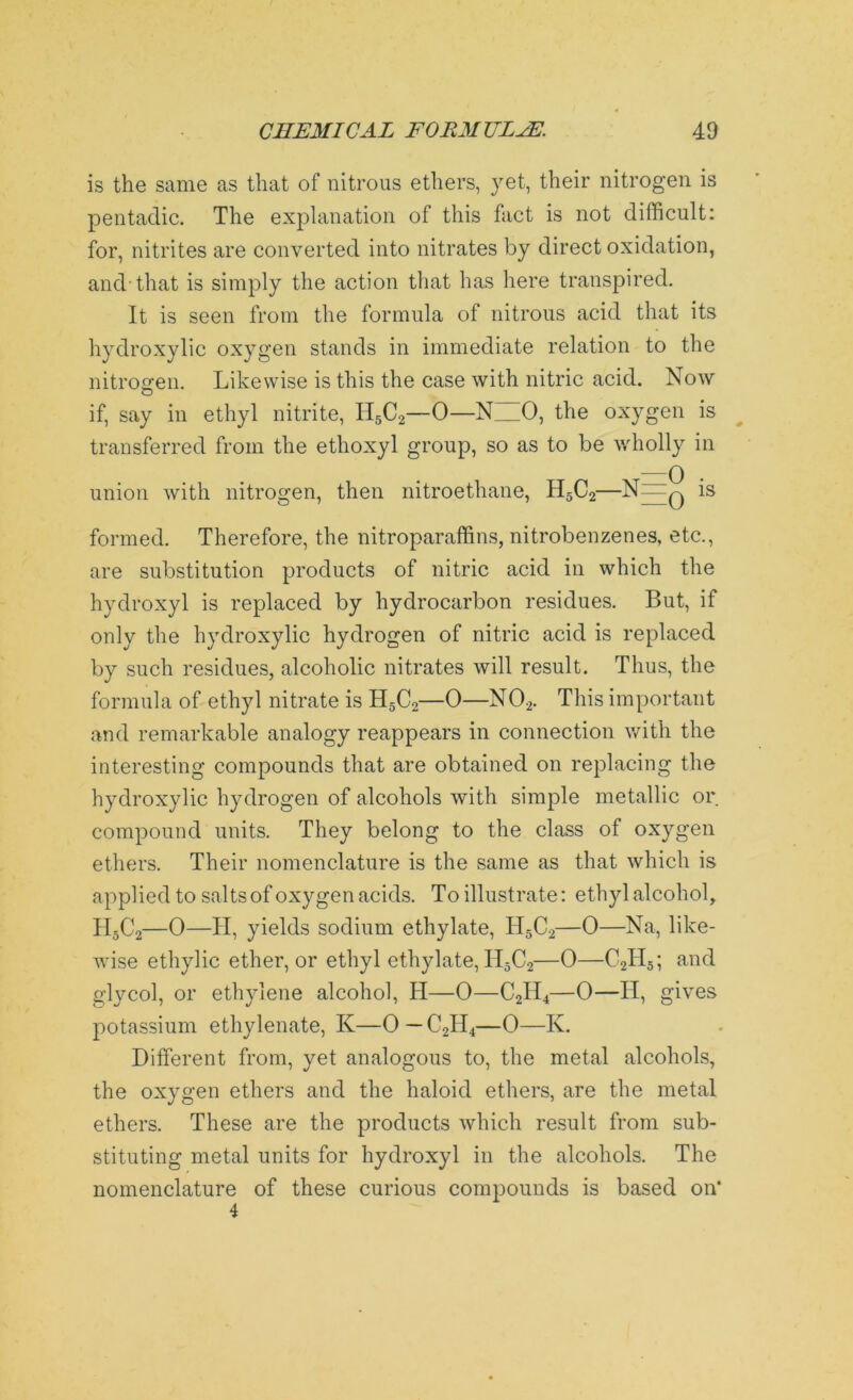 is the same as that of nitrous ethers, yet, their nitrogen is pentadic. The explanation of this fact is not difficult: for, nitrites are converted into nitrates by direct oxidation, and-that is simply the action that has here transpired. It is seen from the formula of nitrous acid that its hydroxylic oxygen stands in immediate relation to the nitrogen. Likewise is this the case with nitric acid. Now if, say in ethyl nitrite, H5C2—0—N__0, the oxygen is transferred from the ethoxyl group, so as to be wholly in union with nitrogen, then nitroethane, H5C2—N 0 1S formed. Therefore, the nitroparaffins, nitrobenzenes, etc., are substitution products of nitric acid in which the hydroxyl is replaced by hydrocarbon residues. But, if only the hydroxylic hydrogen of nitric acid is replaced by such residues, alcoholic nitrates will result. Thus, the formula of ethyl nitrate is H5C2—0—N02. This important and remarkable analogy reappears in connection with the interesting compounds that are obtained on replacing the hydroxylic hydrogen of alcohols with simple metallic or compound units. They belong to the class of oxygen ethers. Their nomenclature is the same as that which is applied to salts of oxygen acids. To illustrate: ethyl alcohol, H5C2—0—II, yields sodium ethylate, H5C2—0—Na, like- wise ethylic ether, or ethyl ethylate, H5C2—0—C2IT5; and glycol, or ethylene alcohol, II—0—C2H4—0—II, gives potassium ethylenate, K—0 — C2H4—0—K. Different from, yet analogous to, the metal alcohols, the oxygen ethers and the haloid ethers, are the metal ethers. These are the products which result from sub- stituting metal units for hydroxyl in the alcohols. The nomenclature of these curious compounds is based on* 4