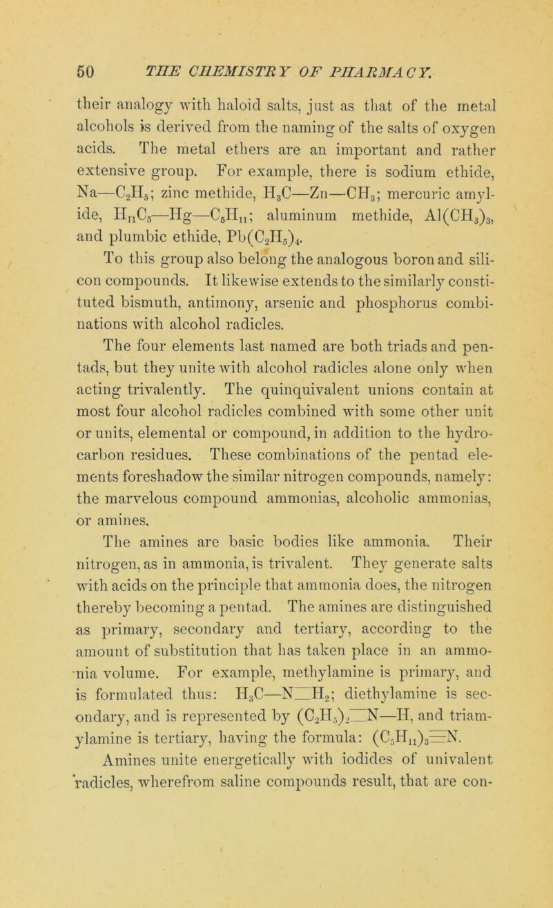 their analogy with haloid salts, just as that of the metal alcohols is derived from the naming of the salts of oxygen acids. The metal ethers are an important and rather extensive group. For example, there is sodium ethide, Na—C2H5; zinc methide, H3C—Zn—CIT3; mercuric amyl- ide, TInC5—Ilg—C6Hn; aluminum methide, A1(CH3)3, and plumbic ethide, Pb(CJI5)4. To this group also belong the analogous boron and sili- con compounds. It likewise extends to the similarly consti- tuted bismuth, antimony, arsenic and phosphorus, combi- nations with alcohol radicles. The four elements last named are both triads and pen- tads, but they unite with alcohol radicles alone only when acting trivalently. The quinquivalent unions contain at most four alcohol radicles combined with some other unit or units, elemental or compound, in addition to the hydro- carbon residues. These combinations of the pentad ele- ments foreshadow the similar nitrogen compounds, namely: the marvelous compound ammonias, alcoholic ammonias, or amines. The amines are basic bodies like ammonia. Their nitrogen, as in ammonia, is trivalent. They generate salts with acids on the principle that ammonia does, the nitrogen thereby becoming a pentad. The amines are distinguished as primary, secondary and tertiary, according to the amount of substitution that has taken place in an ammo- nia volume. For example, methylamine is primary, and is formulated thus: IT3C—NHH2; diethylamine is sec- ondary, and is represented by (C2H5)2IZN—Id, and triam- ylamine is tertiary, having the formula: (CsHuj^N. Amines unite energetically with iodides of univalent radicles, wherefrom saline compounds result, that are con-