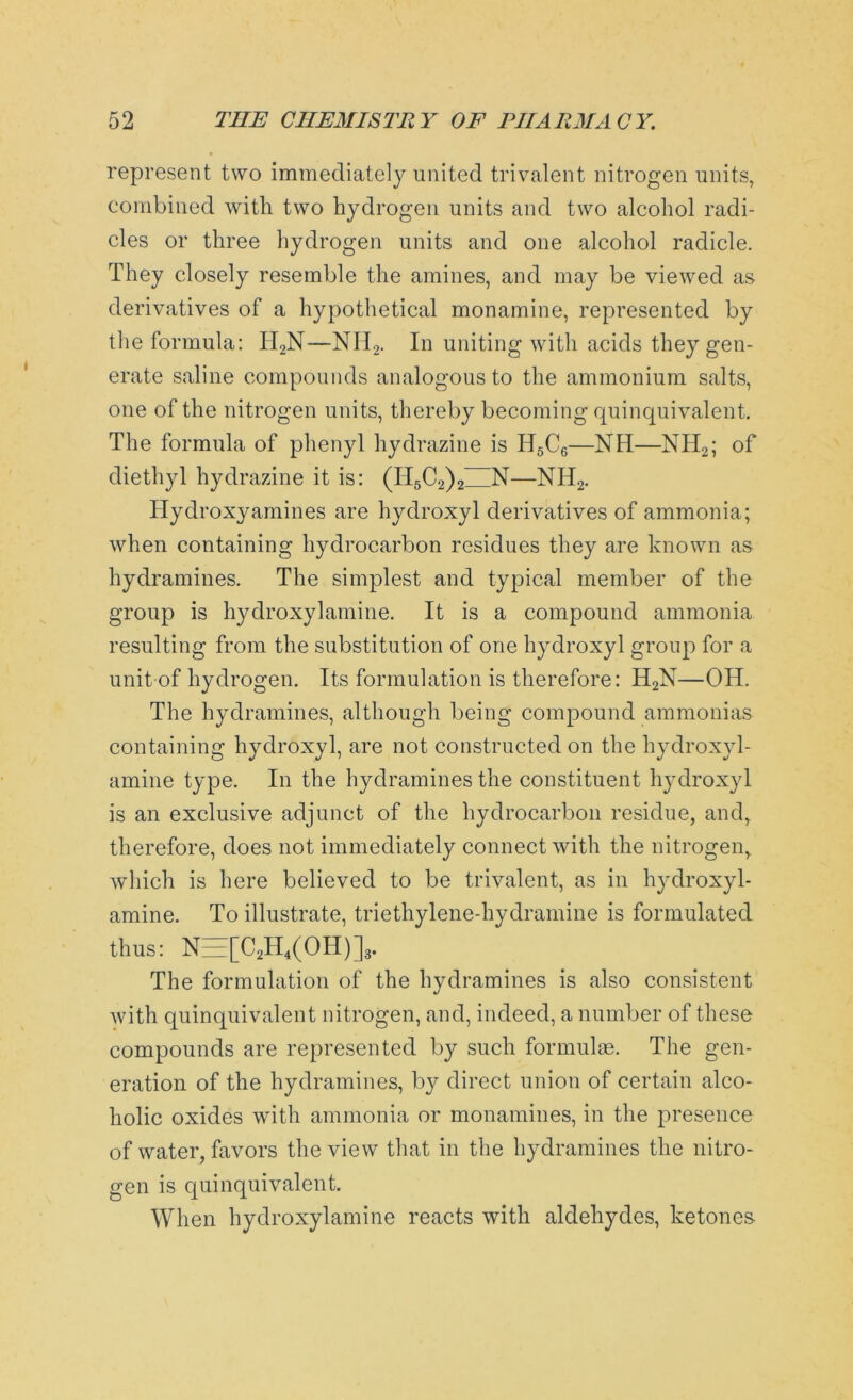 represent two immediately united trivalent nitrogen units, combined with two hydrogen units and two alcohol radi- cles or three hydrogen units and one alcohol radicle. They closely resemble the amines, and may be viewed as derivatives of a hypothetical monamine, represented by the formula: IT2N—NH2. In uniting with acids they gen- erate saline compounds analogous to the ammonium salts, one of the nitrogen units, thereby becoming quinquivalent. The formula of phenyl hydrazine is H5C6—NIT—NII2; of diethyl hydrazine it is: (II5C2)2 N—NH2. Hydroxy amines are hydroxyl derivatives of ammonia; when containing hydrocarbon residues they are known as hydramines. The simplest and typical member of the group is hydroxylamine. It is a compound ammonia resulting from the substitution of one hydroxyl group for a unit of hydrogen. Its formulation is therefore: H2N—OH. The hydramines, although being compound ammonias containing hydroxyl, are not constructed on the hydroxyl- amine type. In the hydramines the constituent hydroxyl is an exclusive adjunct of the hydrocarbon residue, and, therefore, does not immediately connect with the nitrogen, which is here believed to be trivalent, as in hydroxyl- amine. To illustrate, triethylene-hydramine is formulated thus: NEE[C2H4(OH)]3. The formulation of the hydramines is also consistent with quinquivalent nitrogen, and, indeed, a number of these compounds are represented by such formulas. The gen- eration of the hydramines, by direct union of certain alco- holic oxides with ammonia or monamines, in the presence of water, favors the view that in the hydramines the nitro- gen is quinquivalent. When hydroxylamine reacts with aldehydes, ketones-