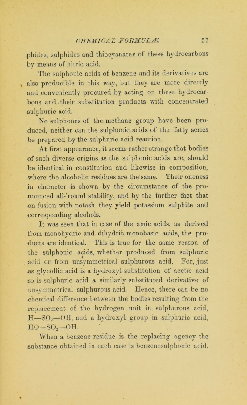 phides, sulphides and thiocyanates of these hydrocarbons by means of nitric acid. The sulphonic acids of benzene and its derivatives are , also producible in this way, but they are more directly and conveniently procured by acting on these hydrocar- bons and .their substitution products with concentrated . sulphuric acid. No sulphones of the methane group have been pro- duced, neither can the sulphonic acids of the fatty series be prepared by the sulphuric acid reaction. At first appearance, it seems rather strange that bodies of such diverse origins as the sulphonic acids are, should be identical in constitution and likewise in composition, where the alcoholic residues are the same. Their oneness in character is shown by the circumstance of the pro- nounced all-’round stability, and by the further fact that on fusion with potash they yield potassium sulphite and corresponding alcohols. It was seen that in case of the amic acids, as derived from monohydric and dihydric monobasic acids, the pro- ducts are identical. This is true for the same reason of the sulphonic acids, whether produced from sulphuric acid or from unsymmetrical sulphurous acid. For, just as glycollic acid is a hydroxyl substitution of acetic acid so is sulphuric acid a similarly substituted derivative of unsymmetrical sulphurous acid. Hence, there can be no chemical difference between the bodies resulting from the replacement of the hydrogen unit in sulphurous acid, H—S02—OH, and a hydroxyl group in sulphuric acid, HO—SOj—OH. When a benzene residue is the replacing agency the substance obtained in each case is benzenesulphonic acid,