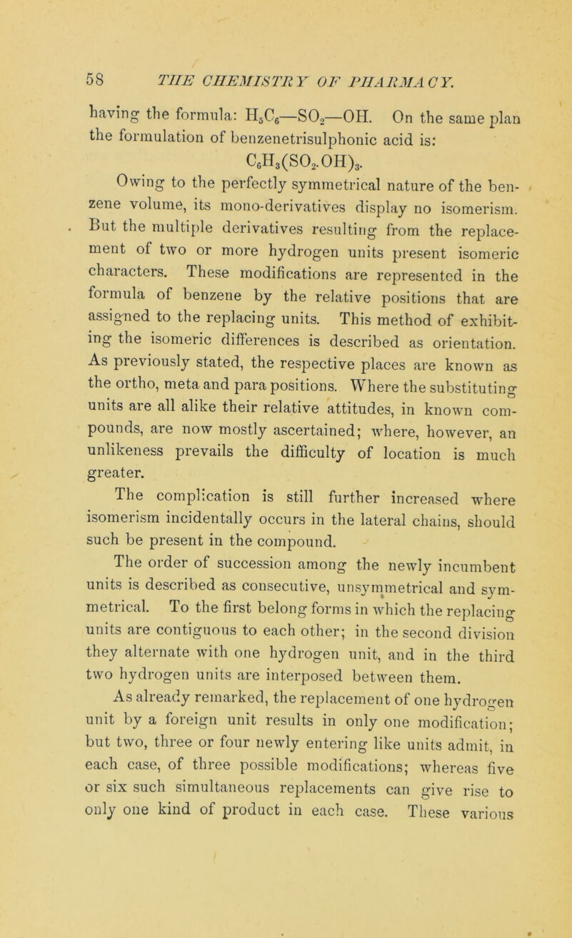 having the formula: H5C6—S02—OH. On the same plan the formulation of benzenetrisulphonic acid is: C6H3(S02.0H)3. Owing to the perfectly symmetrical nature of the ben- zene volume, its mono-derivatives display no isomerism. . But the multiple derivatives resulting from the replace- ment of two or more hydrogen units present isomeric characters. These modifications are represented in the formula of benzene by the relative positions that are assigned to the replacing units. This method of exhibit- ing the isomeric differences is described as orientation. As pieviously stated, the respective places are known as the oitho, meta and para positions. Where the substituting units are all alike their relative attitudes, in known com- pounds, are now mostly ascertained; where, however, an unlikeness prevails the difficulty of location is much greater. The complication is still further increased where isomerism incidentally occurs in the lateral chains, should such be present in the compound. The order of succession among the newly incumbent units is described as consecutive, unsymmetrical and sym- metucal. To the fiist belong forms in which the replacing units aie contiguous to each other; in the second division they alternate with one hydrogen unit, and in the third two hydrogen units are interposed between them. As already remarked, the replacement of one hydrogen unit by a foreign unit results in only one modification; but two, three or four newly entering like units admit, in each case, of three possible modifications; whereas five or six such simultaneous replacements can give rise to only one kind of product in each case. These various