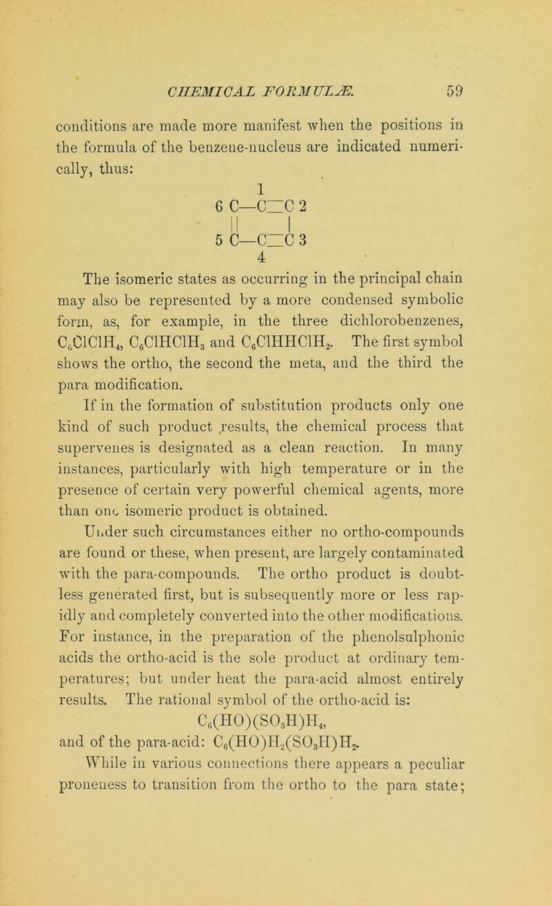 conditions are made more manifest when the positions in the formula of the benzene-nucleus are indicated numeri- cally, thus: 1 6 C—C~C 2 5 C—CUC 3 4 The isomeric states as occurring in the principal chain may also be represented by a more condensed symbolic form, as, for example, in the three dichlorobenzenes, C6C1C1H4, C6C1HC1H3 and C6C1HHC1H2. The first symbol shows the ortho, the second the meta, and the third the para modification. If in the formation of substitution products only one kind of such product results, the chemical process that supervenes is designated as a clean reaction. In many instances, particularly with high temperature or in the presence of certain very powerful chemical agents, more than one isomeric product is obtained. Under such circumstances either no ortho-compounds are found or these, when present, are largely contaminated with the para-compounds. The ortho product is doubt- less generated first, but is subsequently more or less rap- idly and completely converted into the other modifications. For instance, in the preparation of the phenolsulphonic acids the ortho-acid is the sole product at ordinary tem- peratures; but under heat the para-acid almost entirely results. The rational symbol of the ortho-acid is: C6(H0)(S03H)IT4, and of the para-acid: C6(H0)II2(S03IT)H2. While in various connections there appears a peculiar proneness to transition from the ortho to the para state;