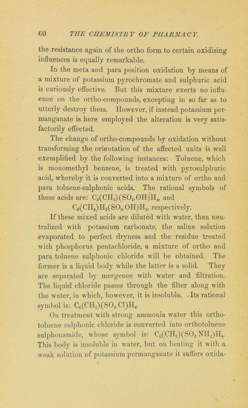 the resistance again of the ortho form to certain oxidizing influences is equally remarkable. In the meta and para position oxidation by means of a mixture of potassium pyrochromate and sulphuric acid is curiously effective. But this mixture exerts no influ- ence on the ortho-compounds, excepting in so far as to utterly destroy them. However, if instead potassium per- manganate is here employed the alteration is very satis- factorily effected. The change of ortho-compounds by oxidation without transforming the orientation of the affected units is well exemplified by the following instances: Toluene, which is monomethyl benzene, is treated with pyrosulphuric acid, whereby it is converted into a mixture of ortho and para toluene-sulphonic acids. The rational symbols of these acids are: C6(CH3)(S02.0H)H4, and C6(CH3)H2(S02.0H)H2, respectively. If these mixed acids are diluted with water, then neu- tralized with potassium carbonate, the saline solution evaporated to perfect dryness and the residue treated with phosphorus pentachloride, a mixture of ortho and para toluene sulphonic chloride will be obtained. The former is a liquid body while the latter is a solid. They are separated by mergence with water and filtration. The liquid chloride passes through the filter along with the water, in which, however, it is insoluble. , Its rational symbol is: C6(CTI3)(S02.C1)H4. On treatment with strong ammonia water this ortho- toluene sulphonic chloride is converted into orthotoluene sulphonamide, whose symbol is: Cc(CH3)(S02.NH2)H4. This body is insoluble in water, but on heating it with a weak solution of potassium permanganate it suffers oxida-