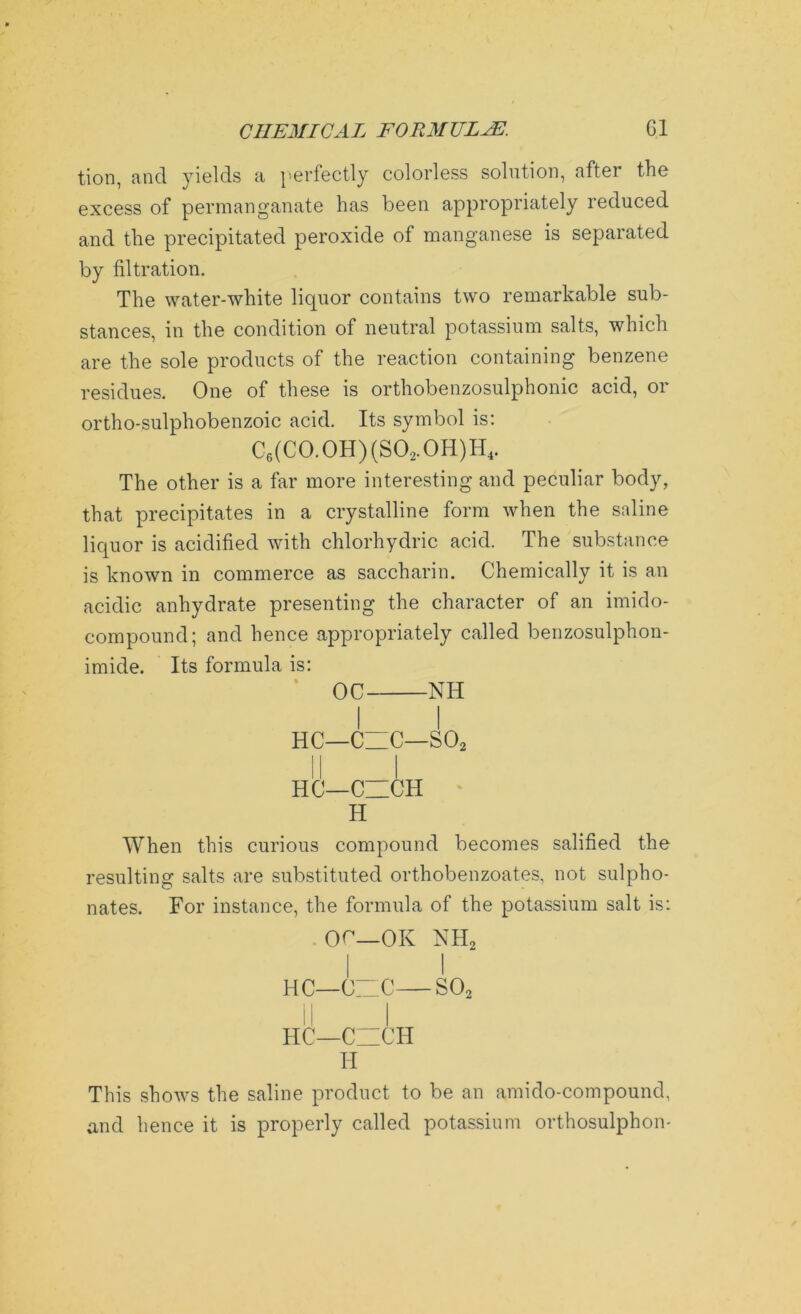 tion, and yields a perfectly colorless solution, after the excess of permanganate has been appropriately reduced and the precipitated peroxide of manganese is separated by filtration. The water-white liquor contains two remarkable sub- stances, in the condition of neutral potassium salts, which are the sole products of the reaction containing benzene residues. One of these is orthobenzosulphonic acid, or ortho-sulphobenzoic acid. Its symbol is: C6(C0.0H)(S02.0H)H4. The other is a far more interesting and peculiar body, that precipitates in a crystalline form when the saline liquor is acidified with chlorhydric acid. The substance is known in commerce as saccharin. Chemically it is an acidic anhydrate presenting the character of an imido- compound; and hence appropriately called benzosulphon- imide. Its formula is: OC NH HC—C~C—S02 HC—CZICH H When this curious compound becomes salified the resulting salts are substituted orthobenzoates, not sulpho- nates. For instance, the formula of the potassium salt is: OC—OK NH2 | I HC—OZC—S02 II I HC—CZICH H This shows the saline product to be an amido-compound, and hence it is properly called potassium orthosulphon-