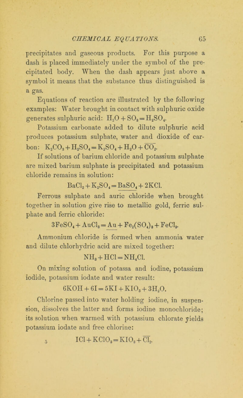 precipitates ancl gaseous products. For this purpose a dash is placed immediately under the symbol of the pre- cipitated body. When the dash appears just above a symbol it means that the substance thus distinguished is a gas. Equations of reaction are illustrated by the following examples: Water brought in contact with sulphuric oxide generates sulphuric acid: H20 + S03 = H2S04. Potassium carbonate added to dilute sulphuric acid produces potassium sulphate, water and dioxide of car- bon: K2C03 + H2S04 = K2S04 + H20 + CCh. If solutions of barium chloride and potassium sulphate are mixed barium sulphate is precipitated and potassium chloride remains in solution: BaCl2 + K2S04 = BaSQ4 + 2KC1. Ferrous sulphate and auric chloride when brought together in solution give rise to metallic gold, ferric sul- phate and ferric chloride: 3FeS04 + AuC13 = Au + Fe2(S04)3 + FeCl3. Ammonium chloride is formed when ammonia water and dilute chlorhydric acid are mixed together: NH3 + HC1 = NH4C1. On mixing solution of potassa and iodine, potassium iodide, potassium iodate and water result: 6K0H + 61 = 5X1 + XI03 + 3H20. Chlorine passed into water holding iodine, in suspen- sion, dissolves the latter and forms iodine monochloride; its solution when warmed with potassium chlorate yields potassium iodate and free chlorine: 5 IC1 + KC103 = KI03 + CT2.