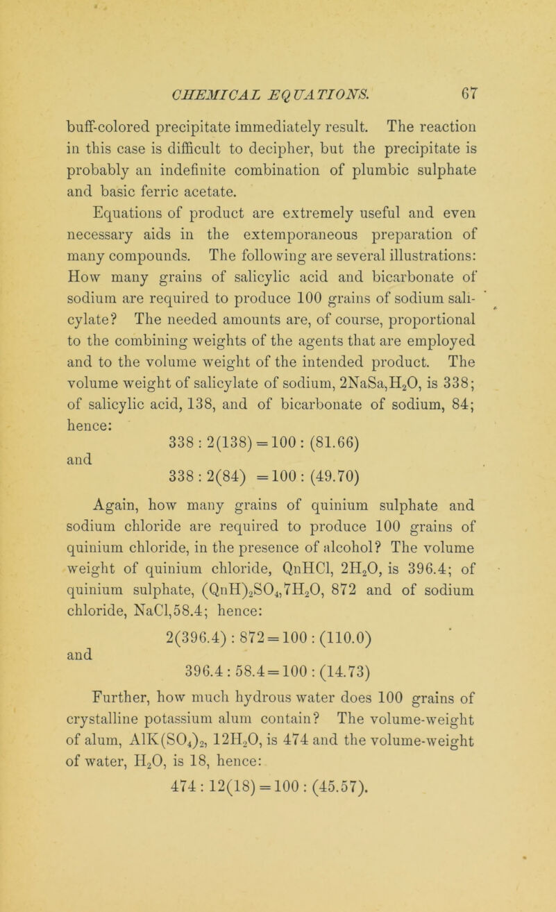 buff-colored precipitate immediately result. The reaction in this case is difficult to decipher, but the precipitate is probably an indefinite combination of plumbic sulphate and basic ferric acetate. Equations of product are extremely useful and even necessary aids in the extemporaneous preparation of many compounds. The following are several illustrations: How many grains of salicylic acid and bicarbonate of sodium are required to produce 100 grains of sodium sali- cylate? The needed amounts are, of course, proportional to the combining weights of the agents that are employed and to the volume weight of the intended product. The volume weight of salicylate of sodium, 2NaSa,H20, is 338; of salicylic acid, 138, and of bicarbonate of sodium, 84; hence: 338 : 2(138) = 100 : (81.66) and 338:2(84) =100: (49.70) Again, how many grains of quinium sulphate and sodium chloride are required to produce 100 grains of quinium chloride, in the presence of alcohol? The volume weight of quinium chloride, QnHCl, 2H20, is 396.4; of quinium sulphate, (QnH)2S04,7H20, 872 and of sodium chloride, NaCl,58.4; hence: 2(396.4): 872 = 100: (110.0) and 396.4: 58.4 = 100: (14.73) Further, how much hydrous water does 100 grains of crystalline potassium alum contain? The volume-weight of alum, A1K(S04)2, 12H20, is 474 and the volume-weight of water, H20, is 18, hence: 474: 12(18) = 100: (45.57).