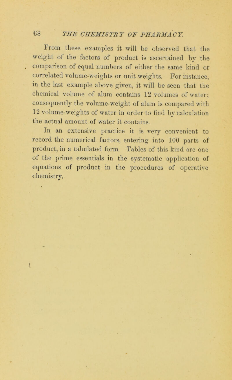 From these examples it will be observed that the weight of the factors of product is ascertained by the comparison of equal numbers of either the same kind or correlated volume-weights or unit weights. For instance, in the last example above given, it will be seen that the chemical volume of alum contains 12 volumes of water; consequently the volume-weight of alum is compared with 12 volume-weights of water in order to find by calculation the actual amount of water it contains. In an extensive practice it is very convenient to record the numerical factors, entering into 100 parts of product, in a tabulated form. Tables of this kind are one of the prime essentials in the systematic application of equations of product in the procedures of operative chemistry.