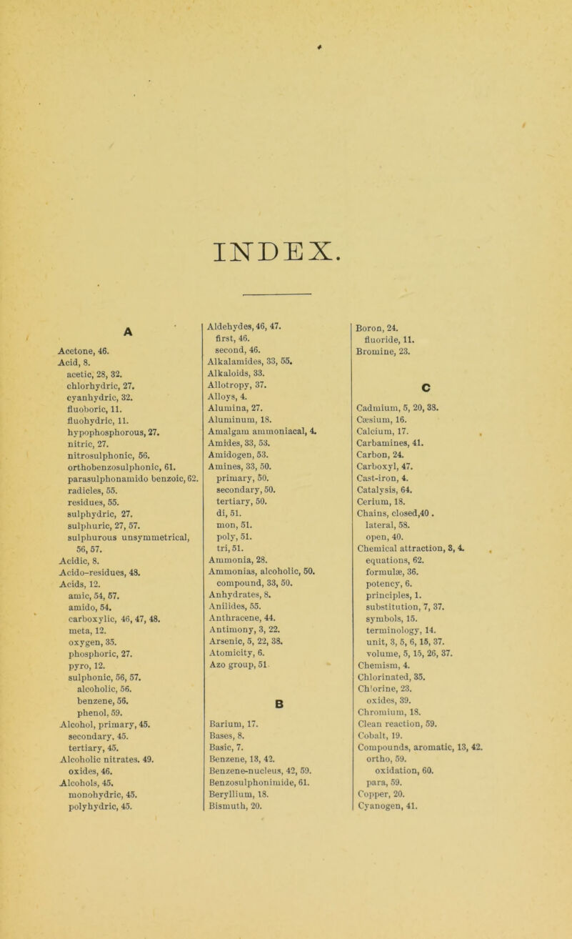 INDEX A Acetone, 46. Acid, 8. acetic, 28, 32. chlorhydric, 27. cyanhydric, 32. fluoboric, 11. fluohydric, 11. hypophosphorous, 27. nitric, 27. nitrosulphonic, 56. orthobenzosulphonic, 61. parasulphonamido benzoic, 62. radicles, 55. residues, 55. sulphydric, 27. sulphuric, 27, 57. sulphurous unsymmetrical, 56, 57. Acidic, 8. Acido-residues, 48. Acids, 12. amic, 54, 57. amido, 54. carboxylic, 46, 47, 48. meta, 12. oxygen, 35. phosphoric, 27. pyro, 12. sulphonic, 56, 57. alcoholic, 56. benzene, 56. phenol, 59. Alcohol, primary, 45. secondary, 45. tertiary, 45. Alcoholic nitrates. 49. oxides, 46. Alcohols, 45. monohydric, 45. polyhydric, 45. Aldehydes, 46, 47. first, 46. second, 46. Alkalamides, 33, 55. Alkaloids, 33. Allotropy, 37. Alloys, 4. Alumina, 27. Aluminum, 18. Amalgam ammoniacal, 4. Amides, 33, 53. Amidogen, 53. Amines, 33, 50. primary, 50. secondary, 50. tertiary, 50. di, 51. mon, 51. poly, 51. tri, 51. Ammonia, 28. Ammonias, alcoholic, 50. compound, 33, 50. Anhydrates, 8. Anilides, 55. Anthracene, 44. Antimony, 3, 22. Arsenic, 5, 22, 38. Atomicity, 6. Azo group, 51 B Barium, 17. Bases, 8. Basic, 7. Benzene, 13, 42. Benzene-nucleus, 42, 59. Benzosulphonimide, 61. Beryllium, 18. Bismuth, 20. Boron, 24. fluoride, 11. Bromine, 23. C Cadmium, 5, 20, 38. Caesium, 16. Calcium, 17. Carbamines, 41. Carbon, 24. Carboxyl, 47. Cast-iron, 4. Catalysis, 64. Cerium, 18. Chains, closed,40. lateral, 58. open, 40. Chemical attraction, 3, 4. equations, 62. formulae, 36. potency, 6. principles, 1. substitution, 7, 37. symbols, 15. terminology, 14. unit, 3, 5, 6, 15, 37. volume, 5,15, 26, 37. Chemism, 4. Chlorinated, 35. Chlorine, 23. oxides, 39. Chromium, 18. Clean reaction, 59. Cobalt, 19. Compounds, aromatic, 13, 42. ortho, 59. oxidation, 60. para, 59. Copper, 20. Cyanogen, 41.
