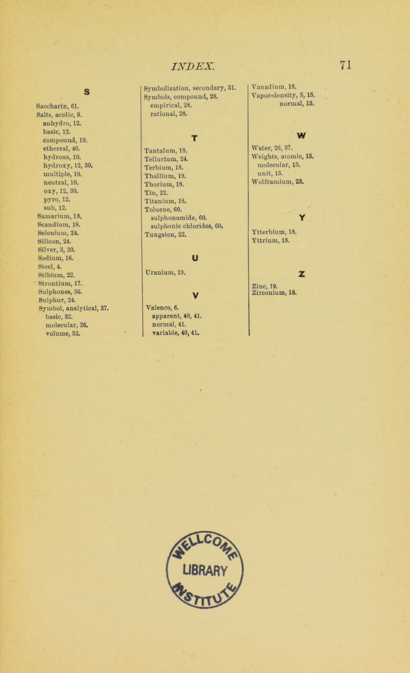 Symbolization, secondary, 31. Symbols, compound, 28. empirical, 28. rational, 28. s Saccharin, 61. Salts, acidic, 9. anhydro, 12. basic, 12. compound, 19. ethereal, 46. hydrous, 10. hydroxy, 12, 30. multiple, 10. neutral, 10. oxy, 12, 30. pyro, 12. sub, 12. Samarium, 18. Scandium, 18. Selenium, 24. Silicon, 24. Silver, 3, 20. Sodium, 16. Steel, 4. Stibium, 22. Strontium, 17. Sulphones, 56. Sulphur, 24. Symbol, analytical, 37. basic, 32. molecular, 26. volume, 32. T Tantalum, 18. Tellurium, 24. Terbium, 18. Thallium, 19. Thorium, 18. Tin, 22. Titanium, 18. Toluene, 60. sulphonamide, 60. sulphonic chlorides, 60. Tungsten, 22. u Uranium, 19. V Valence, 6. apparent, 40, 41. normal, 41. variable, 40, 41. Vanadium, 18. Vapor-density, 5,15. normal, 15. W Water, 26, 37. Weights, atomic, 15. molecular, 15. unit, 15. Wolframium, 23. Y Ytterbium, 18. Yttrium, 18. Z Zinc, 19. Zirconium, 18.