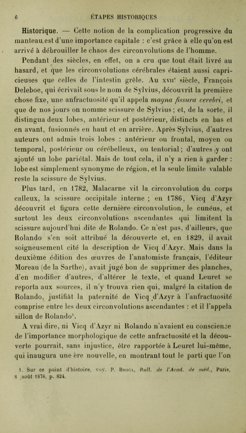 Historique. — Cette notion de la complication progressive du manteau,est d’une importance capitale : c’est grâce à elle qu’on est arrivé à débrouiller le chaos des circonvolutions de l’homme. Pendant des siècles, en effet, on a cru que tout était livré au hasard, et que les circonvolutions cérébrales étaient aussi capri- cieuses que celles de l’intestin grêle. Au xvne siècle, François Deleboe, qui écrivait sous le nom de Sylvius, découvrit la première chose fixe, une anfractuosité qu’il appela magna fissura cerebri, et que de nos jours on nomme scissure de Sylvius ; et, de la sorte, il distingua deux lobes, antérieur et postérieur, distincts en bas et en avant, fusionnés en haut et en arrière. Après Sylvius, d’autres auteurs ont admis trois lobes : antérieur ou frontal, moyen ou temporal, postérieur ou cérébelleux, ou tentorial ; d’autres jy ont ajouté un lobe pariétal. Mais de tout cela, il n’y a rien à garder : lobe est simplement synonyme de région, et la seule limite valable reste la scissure de Sylvius. Plus tard, en 1782, Malacarue vit ]a circonvolution du corps calleux, la scissure occipitale interne ; en 1786, Yicq d’Azyr découvrit et figura cette dernière circonvolution, le cunéus, et surtout les deux circonvolutions ascendantes qui limitent la scissure aujourd’hui dite de Rolando. Ce n’est pas, d’ailleurs, que Rolando s’en soit attribué la découverte et, en 1829, il avait soigneusement cité la description de Yicq d’Azyr. Mais dans la deuxième édition des œuvres de l’anatomiste français, l’éditeur Moreau (de la Sarthe), avait jugé bon de supprimer des planches, d’en modifier d’autres, d’altérer le texte, et quand Leuret se reporta aux sources, il n’y trouva rien qui, malgré la citation de Rolando, justifiât la paternité de Yicq d’Azyr à l’anfractuosité comprise entre les deux circonvolutions ascendantes : et il l’appela sillon de Rolando1. A vrai dire, ni Vicq d’Azyr ni Rolando n’avaient eu conscience de l’importance morphologique de cette anfractuosité et la décou- verte pourrait, sans injustice, être rapportée à Leuret lui-même, qui inaugura une ère nouvelle, en montrant tout le parti que l’on 1. Sur ce point d’histoire, vov. P. Bhoca, Pull, de VAcad, de ?néd.t Paris, 8 août 1876, p. 824.