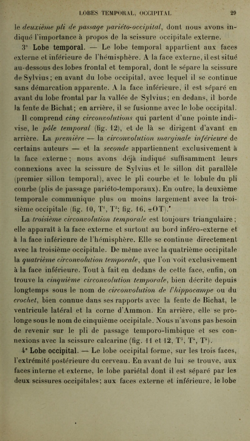 le deuxième pli de passage pariéto-occipital, dont nous avons in- diqué l’importance à propos de la scissure occipitale externe. 3° Lobe temporal. — Le lobe temporal appartient aux faces externe et inférieure de l’hémisphère. A la face externe, il est situé au-dessous des lobes frontal et temporal, dont le sépare la scissure deSylvius; en avant du lobe occipital, avec lequel il se continue sans démarcation apparente. A la face inférieure, il est séparé en avant du lobe frontal par la vallée de Sylvius; en dedans, il borde la fente de Bichat; en arrière, il se fusionne avec le lobe occipital. Il comprend cinq circonvolutions qui partent d’une pointe indi- vise, le pôle temporal (fig. 12), et de là se dirigent d’avant en arrière. La première — la circonvolution marginale inférieure de certains auteurs — et la seconde appartiennent exclusivement à la face externe ; nous avons déjà indiqué suffisamment leurs connexions avec la scissure de Sylvius et le sillon dit parallèle (premier sillon temporal), avec le pli courbe et le lobule du pli courbe (plis de passage pariéto-temporaux). En outre, la deuxième temporale communique plus ou moins largement avec la troi- sième occipitale (fig. 10, T1, T2; fig. 16, ttOT).' La troisième circonvolution temporale est toujours triangulaire ; elle apparaît à la face externe et surtout au bord inféro-externe et à la face inférieure de l’hémisphère. Elle se continue directement avec la troisième occipitale. De même avec la quatrième occipitale la quatrième circonvolution temporale, que l’on voit exclusivement à la face inférieure. Tout à fait en dedans de cette face, enfin, on trouve la cinquième circonvolution temporale•, bien décrite depuis longtemps sous le nom de circonvolution de Vhippocampe ou du crochet, bien connue dans ses rapports avec la fente de Bichat, le ventricule latéral et la corne d’Ammon. En arrière, elle se pro- longe sous le nom de cinquième occipitale. Nous n’avons pas besoin de revenir sur le pli de passage temporo-limbique et ses con- nexions avec la scissure calcarine (fig. Tl et 12, T3, T4, T3). 4° Lobe occipital. — Le lobe occipital forme, sur les trois faces, l’extrémité postérieure du cerveau. En avant de lui se trouve, aux faces interne et externe, le lobe pariétal dont il est séparé par les deux scissures occipitales; aux faces externe et inférieure, le lobe