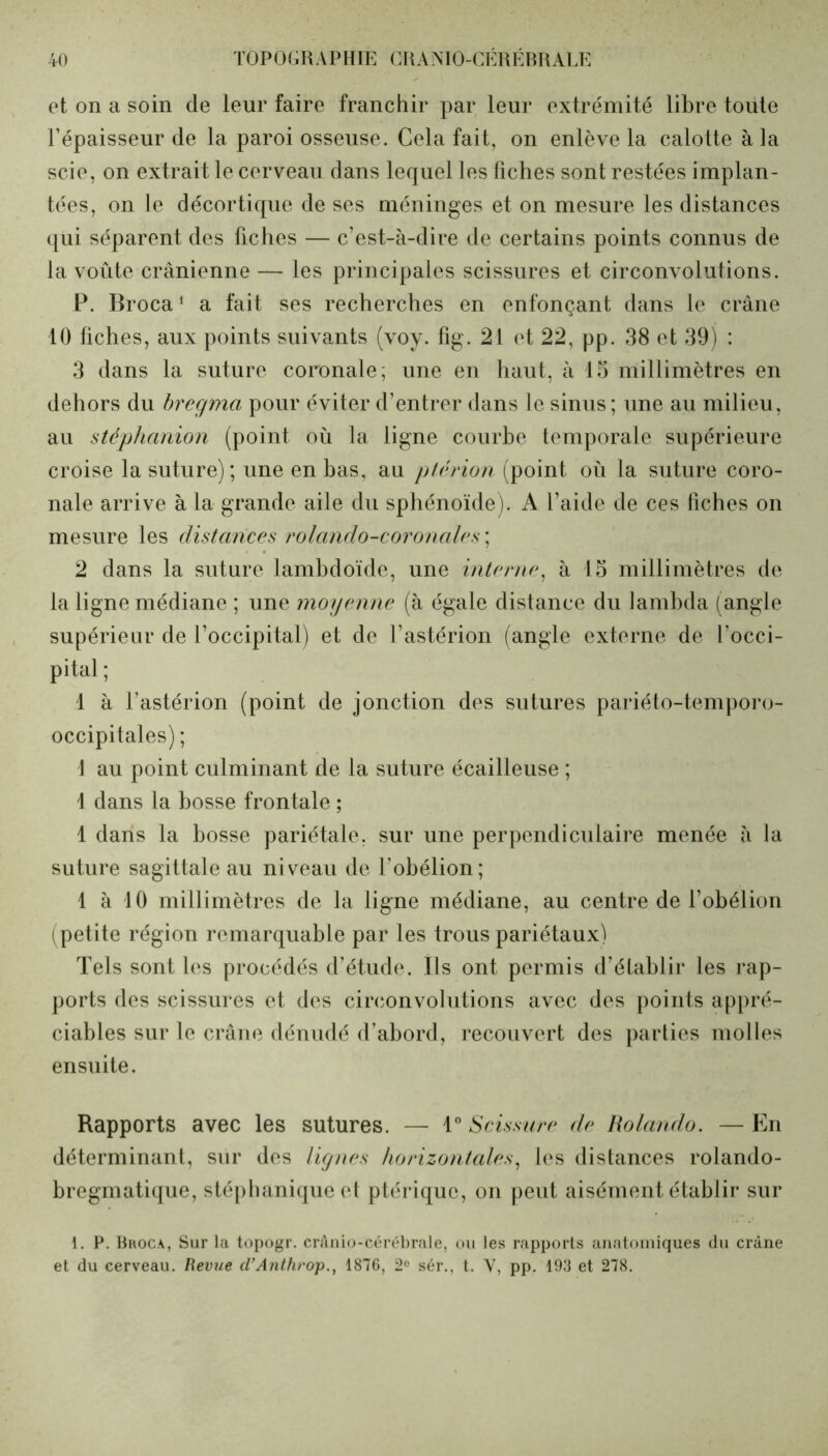 et on a soin de leur faire franchir par leur extrémité libre toute l’épaisseur de la paroi osseuse. Cela fait, on enlève la calotte à la scie, on extrait le cerveau dans lequel les fiches sont restées implan- tées, on le décortique de ses méninges et on mesure les distances qui séparent des fiches — c’est-à-dire de certains points connus de la voûte crânienne — les principales scissures et circonvolutions. P. Broca1 a fait ses recherches en enfonçant dans le crâne 10 fiches, aux points suivants (voy. fig. 21 et 22, pp. 38 et 39) : 3 dans la suture coronale; une en haut, à 15 millimètres en dehors du bregma pour éviter d’entrer dans le sinus ; une au milieu, au stéphanion (point où la ligne courbe temporale supérieure croise la suture); une en bas, au ptérion (point où la suture coro- nale arrive à la grande aile du sphénoïde). A l’aide de ces fiches on mesure les distances rolando-coronales ; 2 dans la suture lambdoïde, une interne, à 15 millimètres de la ligne médiane ; une moyenne (à égale distance du lambda (angle supérieur de l’occipital) et de l’astérion (angle externe de l’occi- pital ; 1 à l’astérion (point de jonction des sutures pariéto-temporo- occipitales) ; 1 au point culminant de la suture écailleuse ; 1 dans la bosse frontale ; 1 dans la bosse pariétale, sur une perpendiculaire menée à la suture sagittale au niveau de l obélion; 1 à 10 millimètres de la ligne médiane, au centre de l’obélion ( petite région remarquable par les trous pariétaux) Tels sont les procédés d’étude. Ils ont permis d’établir les rap- ports des scissures et des circonvolutions avec des points appré- ciables sur le crâne dénudé d’abord, recouvert des parties molles ensuite. Rapports avec les sutures. — 1° Scissure de Rolando. — En déterminant, sur des lignes horizontales, les distances rolando- bregmatique, stéphanique et ptérique, on peut aisément établir sur 1. P. Broca, Sur la topogr. crânio-cérébrale, ou les rapports anatomiques du crâne et du cerveau. Revue cl’Anthrop., 1876, 2e sér., t. V, pp. 193 et 278.