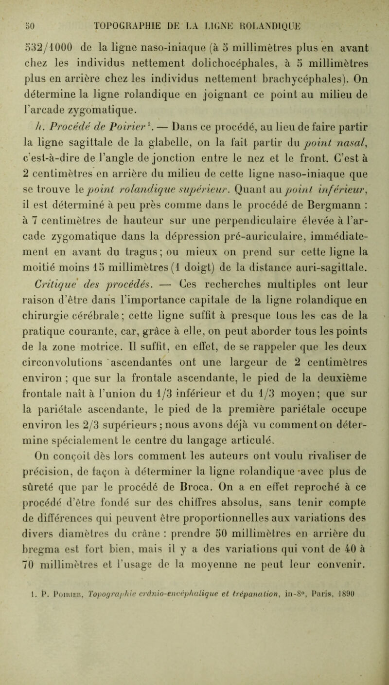 532/1000 de la ligne naso-iniaque (à 5 millimètres plus en avant chez les individus nettement dolichocéphales, à 5 millimètres plus en arrière chez les individus nettement brachycéphales). On détermine la ligne rolandique en joignant ce point au milieu de l’arcade zygomatique. h. Procédé de Poirier h — Dans ce procédé, au lieu de faire partir la ligne sagittale de la glabelle, on la fait partir du point nasal, c'est-à-dire de l’angle de jonction entre le nez et le front. C’est à 2 centimètres en arrière du milieu de cette ligne naso-iniaque que se trouve le point rolandique supérieur. Quant au point inf érieur, il est déterminé à peu près comme dans le procédé de Bergmann : à 7 centimètres de hauteur sur une perpendiculaire élevée à l’ar- cade zygomatique dans la dépression pré-auriculaire, immédiate- ment en avant du tragus ; ou mieux on prend sur cette ligne la moitié moins 15 millimètres (1 doigt) de la distance auri-sagitlale. Critique des procédés. — Ces recherches multiples ont leur raison d’être dans l’importance capitale de la ligne rolandique en chirurgie cérébrale ; cette ligne suffit à presque tous les cas de la pratique courante, car, grâce à elle, on peut aborder tous les points de la zone motrice. Il suffit, en effet, de se rappeler que les deux circonvolutions ascendantes ont une largeur de 2 centimètres environ ; que sur la frontale ascendante, le pied de la deuxième frontale naît à l’union du 1/3 inférieur et du 1/3 moyen; que sur la pariétale ascendante, le pied de la première pariétale occupe environ les 2/3 supérieurs ; nous avons déjà vu comment on déter- mine spécialement le centre du langage articulé. On conçoit dès lors comment les auteurs ont voulu rivaliser de précision, de façon à déterminer la ligne rolandique -avec plus de sûreté que par le procédé de Broca. On a en effet reproché à ce procédé d’être fondé sur des chiffres absolus, sans tenir compte de différences qui peuvent être proportionnelles aux variations des divers diamètres du crâne : prendre 50 millimètres en arrière du bregma est fort bien, mais il y a des variations qui vont de 40 à 70 millimètres et l’usage de la moyenne ne peut leur convenir. 1. P. Poirier, Topographie crânio-encéphalique et trépanation, in-8°, Paris, J890