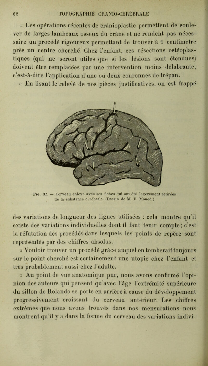 « Les opérations récentes de crânioplastie permettent de soule- ver de larges lambeaux osseux du crâne et ne rendent pas néces- saire un procédé rigoureux permettant de trouver à 1 centimètre près un centre cherché. Chez l’enfant, ces résections ostéoplas- tiques (qui ne seront utiles que si les lésions sont étendues) doivent être remplacées par une intervention moins délabrante, c’est-à-dire l’application d’une ou deux couronnes de trépan. « En lisant le relevé de nos pièces justificatives, on est frappé Fig. 32. — Cerveau enlevé avec ses fiches qui ont été légèrement retirées de la substance cérébrale. (Dessin de M. F. Monod.) des variations de longueur des lignes utilisées : cela montre qu’il existe des variations individuelles dont il faut tenir compte; c’est la réfutation des procédés dans lesquels les points de repère sont représentés par des chiffres absolus. « Vouloir trouver un procédé grâce auquel on tomberait toujours sur le point cherché est certainement une utopie chez l’enfant et très probablement aussi chez l’adulte. « Au point de vue anatomique pur, nous avons confirmé l’opi- nion des auteurs qui pensent qu’avec l’âge l’extrémité supérieure du sillon de Rolando se porte en arrière à cause du développement progressivement croissant du cerveau antérieur. Les chiffres extrêmes que nous avons trouvés dans nos mensurations nous montrent qu'il y a dans la forme du cerveau des variations indivi-