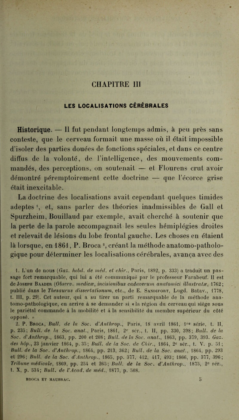 LES LOCALISATIONS CÉRÉBRALES Historique. — 11 fut pendant longtemps admis, à peu près sans conteste, que le cerveau formait une masse où il était impossible d’isoler des parties douées de fonctions spéciales, et dans ce centre diffus de la volonté, de l’intelligence, des mouvements com- mandés, des perceptions, on soutenait — et Flourens crut avoir démontré péremptoirement cette doctrine — que l’écorce grise était inexcitable. La doctrine des localisations avait cependant quelques timides adeptes *, et, sans parler des théories inadmissibles de Gall et Spurzheim, Bouillaud par exemple, avait cherché à soutenir que la perte de la parole accompagnait les seules hémiplégies droites et relevait de lésions du lobe frontal gauche. Les choses en étaient là lorsque, en 1861, P. Broca 2, créant la méthode anatomo-patholo- gique pour déterminer les localisations cérébrales, avança avec des : 1. L'un de nous (Gaz. hebd. de méd. et chir., Paris, 1892, p. 333) a traduit un pas- sage fort remarquable, qui lui a été communiqué par le professeur Farabeuf. 11 est de Joseph Baader (Observ. medicæ, incisionibus cadaverum anatomici illustratæ, 1762; publié dans le Thésaurus dissertationum, etc., de E. Sandifort, Lugd. Batav., 1778, t. III, p. 29). Cet auteur, qui a su tirer un parti remarquable de la méthode ana- tomo-pathologique, en arrive à se demander si a la région du cerveau qui siège sous le pariétal commande à la mobilité et à la sensibilité du membre supérieur du côté opposé. » 2. P. Broca, Bull, de la Soc. d’Anlhrop., Paris, 18 avril 1861, ll'° série, t. 11, p. 233; Bull, de lu Soc. anal., Paris, 1861, 2e sér., t. II, pp. 330, 398; Bull, de la Soc. d'Anthrop., 1863, pp. 200 et 208; Bull, de la Soc. anat., 1863, pp. 379, 393. Gaz. des hôp., 23 janvier 1864, p. 33; Bull, de la Soc. de Chir., 1864, 2e sér., t. V. p. 31; Bull, de la Soc. d’Anlhrop., 1864, pp. 213, 362; Bull, de la Soc. anat., 1864, pp. 293 et 296; Bull, de la Soc. d'Anthrop., 1863, pp. 377, 412, 417, 493; 1866, pp. 377, 396; Tribune médicale, 1869, pp. 254 et 265; Bidl. de la Soc. d’Anthrop.. 1875, 2e sér., t. X, p. 534; Bull, de VAcad.de méd.. 1877, p. 508. BROCA ET MAUBRAC.