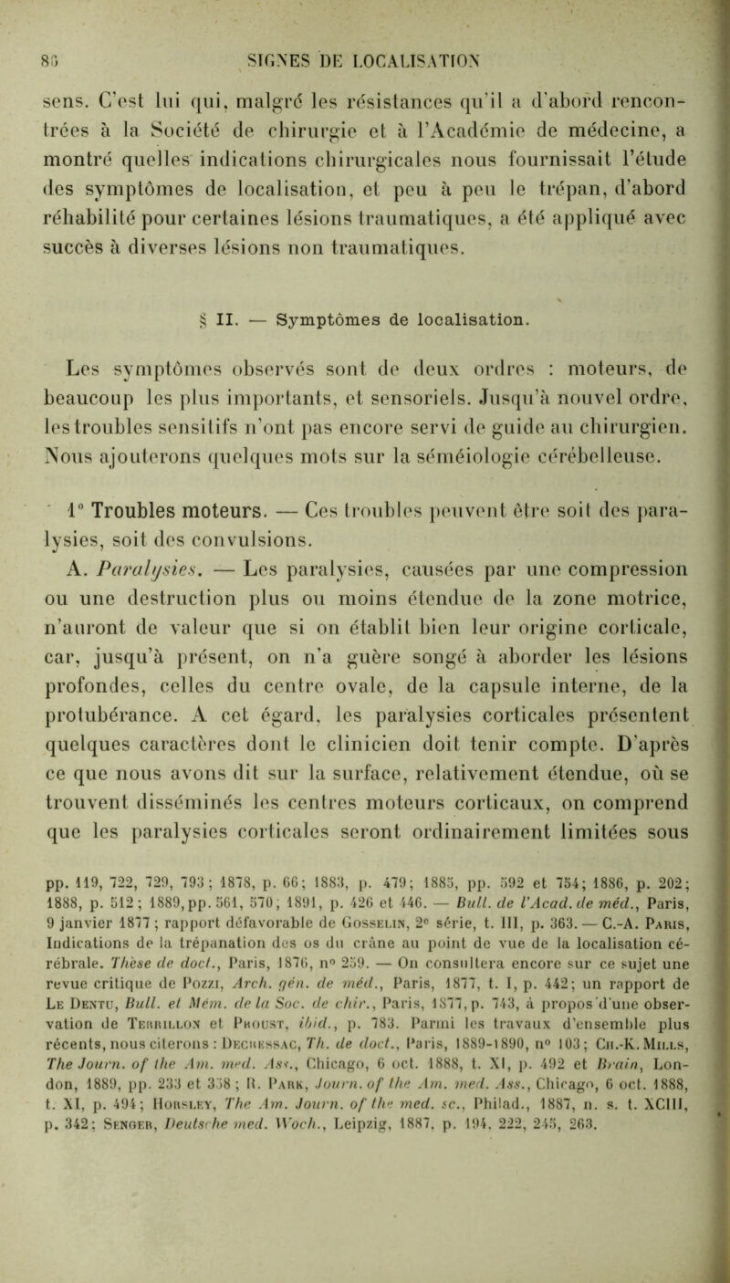 SIGNES DE LOCALISATION 80 sens. C’est lui qui, malgré les résistances qu'il a d'abord rencon- trées à la Société de chirurgie et à l’Académie de médecine, a montré quelles indications chirurgicales nous fournissait l’étude des symptômes de localisation, et peu à peu le trépan, d’abord réhabilité pour certaines lésions traumatiques, a été appliqué avec succès à diverses lésions non traumatiques. § II. — Symptômes de localisation. Les symptômes observés sont de deux ordres : moteurs, de beaucoup les plus importants, et sensoriels. Jusqu’à nouvel ordre, les troubles sensitifs n’ont pas encore servi de guide au chirurgien. Nous ajouterons quelques mots sur la séméiologie cérébelleuse. 1° Troubles moteurs. — Ces troubles peuvent être soit des para- lysies, soit des convulsions. A. Paralysies. — Les paralysies, causées par une compression ou une destruction plus ou moins étendue de la zone motrice, n’auront de valeur que si on établit bien leur origine corticale, car, jusqu’à présent, on n’a guère songé à aborder les lésions profondes, celles du centre ovale, de la capsule interne, de la protubérance. A cet égard, les paralysies corticales présentent quelques caractères dont le clinicien doit tenir compte. D’après ce que nous avons dit sur la surface, relativement étendue, où se trouvent disséminés les centres moteurs corticaux, on comprend que les paralysies corticales seront ordinairement limitées sous pp. 119, 722, 729, 793; 1878, p. 66; 1883, p. 479; 1885, pp. 592 et 754; 1886, p. 202; 1888, p. 512 ; 1889, pp. 561, 570, 1891, p. 426 et 446. — Bull, de l’Acad. de méd., Paris, 9 janvier 1877 ; rapport défavorable de Gosselin, 2° série, t. 111, p. 363. — C.-A. Paris, Iodications de la trépanation des os du crâne au point de vue de la localisation cé- rébrale. Thèse de doc/., Paris, 1876, n° 259. — On consultera encore sur ce sujet une revue critique de Pozzi, Arch. gén. de méd., Paris, 1877, t. I, p. 442; un rapport de Le Dentu, Bull, et Mêm. delà Soc. de chir., Paris, lS77,p. 743, à propos d'une obser- vation de Terrillon et Proust, ibid., p. 783. Parmi les travaux d’ensemble plus récents, nous citerons : Decressac, Th. de doct., Paris, 1889-1890, n° 103; Ch.-K.Mills, The Journ. of the Ain. med. As»., Chicago, 6 oct. 1888, t. XI, p. 492 et Brain, Lon- don, 1889, pp. 233 et 358 ; R. Park, Journ. of the Am. med. .Iss., Chicago, 6 oct. 1888, t. XI, p. 494; Horsley, The Am. Journ. of the med. sc., Philad., 1887, n. s. t. XC11I, p. 342; Senger, Deutsche med. Woch., Leipzig, 1887, p. 194, 222, 245, 263.