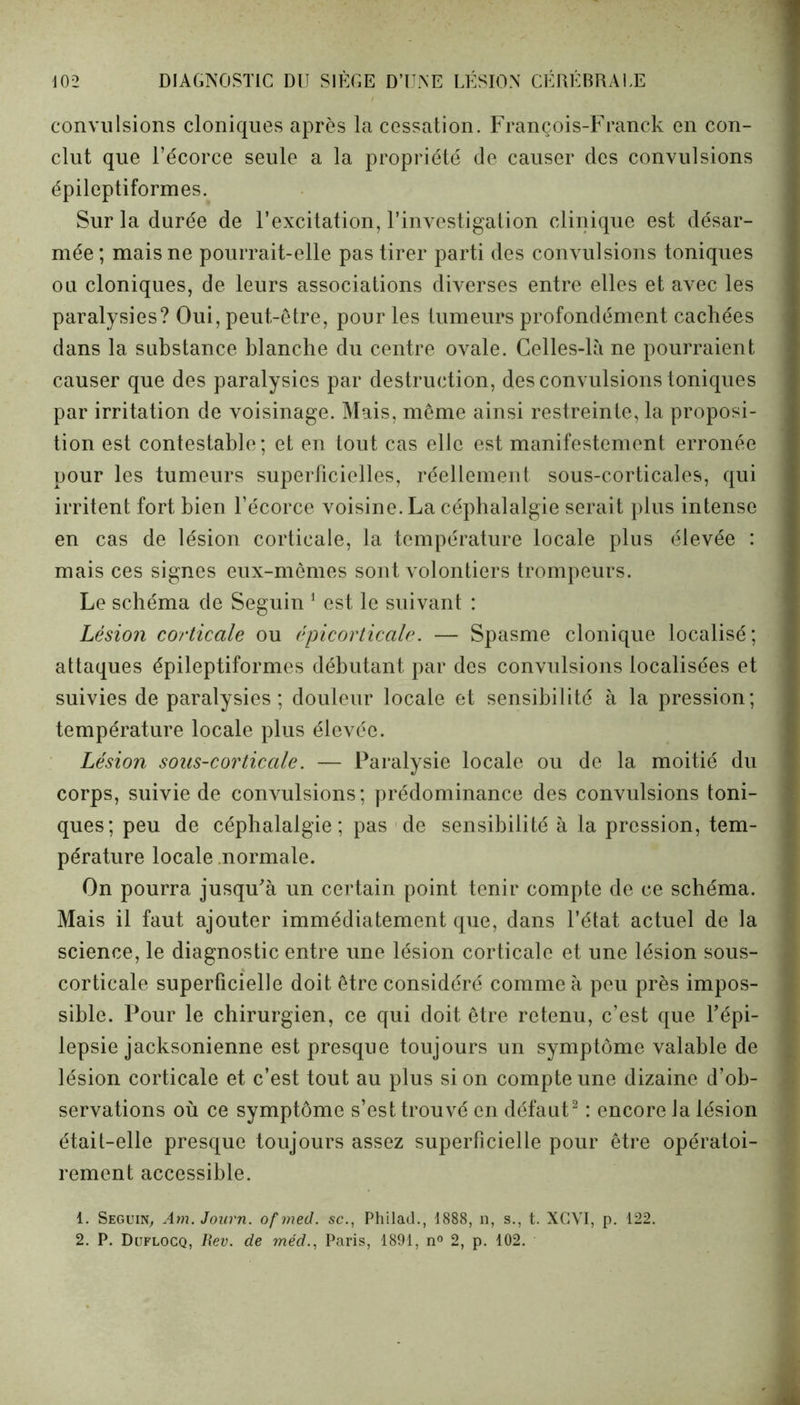 convulsions cloniques après la cessation. François-Franck en con- clut que l’écorce seule a la propriété de causer des convulsions épileptiformes. Sur la durée de l’excitation, l’investigation clinique est désar- mée; mais ne pourrait-elle pas tirer parti des convulsions toniques ou cloniques, de leurs associations diverses entre elles et avec les paralysies? Oui, peut-être, pour les tumeurs profondément cachées dans la substance blanche du centre ovale. Celles-là ne pourraient causer que des paralysies par destruction, des convulsions toniques par irritation de voisinage. Mais, même ainsi restreinte, la proposi- tion est contestable; et en tout cas elle est manifestement erronée pour les tumeurs superficielles, réellement sous-corticales, qui irritent fort bien l’écorce voisine. La céphalalgie serait plus intense en cas de lésion corticale, la température locale plus élevée : mais ces signes eux-mêmes sont volontiers trompeurs. Le schéma de Seguin 1 est le suivant : Lésion corticale ou épicorticale. — Spasme clonique localisé; attaques épileptiformes débutant par des convulsions localisées et suivies de paralysies; douleur locale et sensibilité à la pression; température locale plus élevée. Lésion sous-corticale. — Paralysie locale ou de la moitié du corps, suivie de convulsions; prédominance des convulsions toni- ques; peu de céphalalgie; pas de sensibilité à la pression, tem- pérature locale normale. On pourra jusqu'à un certain point tenir compte de ce schéma. Mais il faut ajouter immédiatement que, dans l’état actuel de la science, le diagnostic entre une lésion corticale et une lésion sous- corticale superficielle doit être considéré comme à peu près impos- sible. Pour le chirurgien, ce qui doit être retenu, c’est que l’épi- lepsie jacksonienne est presque toujours un symptôme valable de lésion corticale et c’est tout au plus si on compte une dizaine d’ob- servations où ce symptôme s’est trouvé en défaut2 : encore la lésion était-elle presque toujours assez superficielle pour être opératoi- rement accessible. 1. Seguin, Am. Journ. ofmed. sc., Philad., 1888, n, s., t. XGVI, p. 122. 2. P. Duflocq, Rev. de méd., Paris, 1891, n° 2, p. 102.