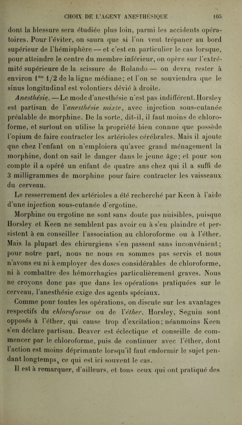 dont La blessure sera étudiée plus loin, parmi les accidents opéra- toires. Pour l’éviter, on saura que si l’on veut trépaner au bord supérieur de l’hémisphère — et c’est en particulier le cas lorsque, pour atteindre le centre du membre inférieur, on opère sur l’extré- mité supérieure de la scissure de Rolando— on devra rester à environ lcm 1/2 de la ligne médiane; et l’on se souviendra que le sinus longitudinal est volontiers dévié à droite. Anesthésie. —Le mode d’anesthésie n'est pas indifférent. Ilorsley est partisan de Xanesthésie mixte, avec injection sous-cutanée préalable de morphine. De la sorte, dit-il, il faut moins de chloro- forme, et surtout on utilise la propriété bien connue que possède l’opium de faire contracter les artérioles cérébrales. Mais il ajoute que chez l’enfant on n’emploiera qu’avec grand ménagement la morphine, dont on sait le danger dans le jeune âge; et pour son compte il a opéré un enfant de quatre ans chez qui il a suffi de 3 milligrammes de morphine pour faire contracter les vaisseaux du cerveau. Le resserrement des artérioles a été recherché par Keen à l’aide d’une injection sous-cutanée d’ergotine. Morphine ou ergotine ne sont sans doute pas nuisibles, puisque Ilorsley et Keen ne semblent pas avoir eu à s’en plaindre et per- sistent à en conseiller l’association au chloroforme ou à l’éther. Mais la plupart des chirurgiens s’en passent sans inconvénient; pour notre part, nous ne nous en sommes pas servis et nous n’avons eu ni à employer des doses considérables de chloroforme, ni à combattre des hémorrhagies particulièrement graves. Nous ne croyons donc pas que dans les opérations pratiquées sur le cerveau, l’anesthésie exige des agents spéciaux. Comme pour toutes les opérations, on discute sur les avantages respectifs du chloroforme ou de Y éther. Horsley, Seguin sont opposés à l’éther, qui cause trop d’excitation; néanmoins Keen s’en déclare partisan. Deaver est éclectique et conseille de com- mencer par le chloroforme, puis de continuer avec l’éther, dont l’action est moins déprimante lorsqu’il faut endormir le sujet pen- dant longtempsv ce qui est ici souvent le cas. Il esta remarquer, d’ailleurs, et tous ceux qui ont pratiqué des