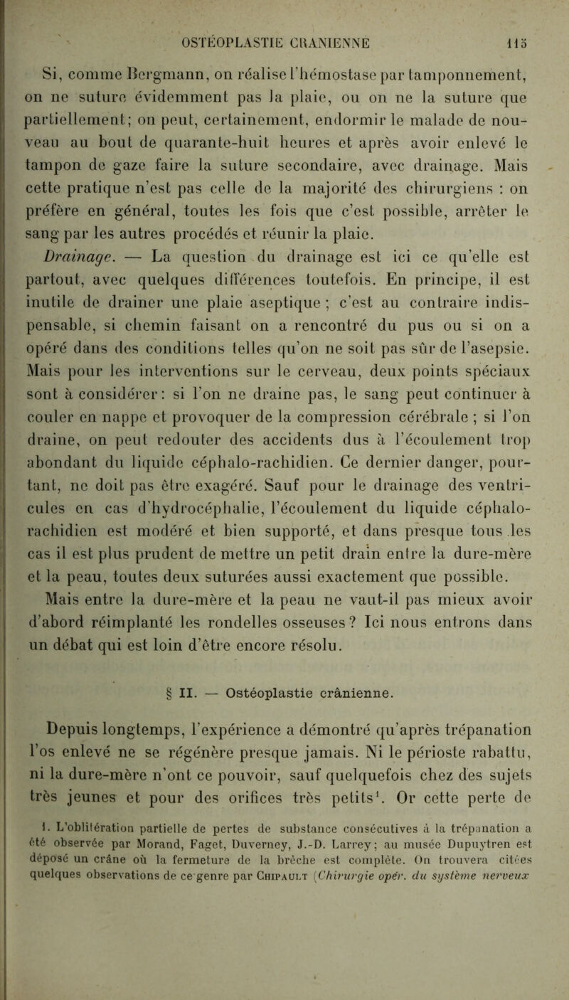 Si, comme Bergmann, on réalise l’hémostase par tamponnement, on ne suture évidemment pas la plaie, ou on ne la suture que partiellement; on peut, certainement, endormir le malade de nou- veau au bout de quarante-huit heures et après avoir enlevé le tampon de gaze faire la suture secondaire, avec drainage. Mais cette pratique n’est pas celle de la majorité des chirurgiens : on préfère en général, toutes les fois que c’est possible, arrêter le sang par les autres procédés et réunir la plaie. Drainage. — La question du drainage est ici ce qu’elle est partout, avec quelques différences toutefois. En principe, il est inutile de drainer une plaie aseptique ; c’est au contraire indis- pensable, si chemin faisant on a rencontré du pus ou si on a opéré dans des conditions telles qu’on ne soit pas sûr de l’asepsie. Mais pour les interventions sur le cerveau, deux points spéciaux sont à considérer: si l’on ne draine pas, le sang peut continuer à couler en nappe et provoquer de la compression cérébrale ; si l’on draine, on peut redouter des accidents dus à l’écoulement trop abondant du liquide céphalo-rachidien. Ce dernier danger, pour- tant, ne doit pas être exagéré. Sauf pour le drainage des ventri- cules en cas d’hydrocéphalie, l’écoulement du liquide céphalo- rachidien est modéré et bien supporté, et dans presque tous les cas il est plus prudent de mettre un petit drain entre la dure-mère et la peau, toutes deux suturées aussi exactement que possible. Mais entre la dure-mère et la peau ne vaut-il pas mieux avoir d’abord réimplanté les rondelles osseuses ? Ici nous entrons dans un débat qui est loin d’être encore résolu. § II. — Ostéoplastie crânienne. Depuis longtemps, l’expérience a démontré qu’après trépanation l’os enlevé ne se régénère presque jamais. Ni le périoste rabattu, ni la dure-mère n’ont ce pouvoir, sauf quelquefois chez des sujets très jeunes et pour des orifices très petits1. Or cette perte de 1. L’oblitération partielle de pertes de substance consécutives à la trépanation a été observée par Morand, Faget, Duverney, J.-D. Larrey; au musée Dupuytren est déposé un crâne où la fermeture de la brèche est complète. On trouvera citées quelriues observations de ce genre par Chipaui.t (Chirurgie opér. du système nerveux