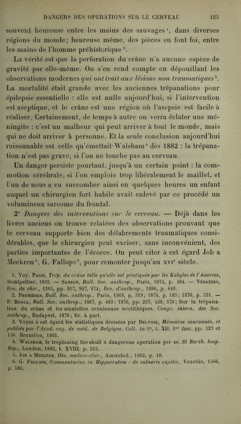 souvent heureuse entre les mains des sauvages1, dans diverses régions du monde; heureuse même, des pièces en font foi, entre les mains de l’homme préhistorique 2. La vérité est que la perforation du crâne n’a aucune espèce de gravité par elle-même. O11 s’en rend compte en dépouillant les observations modernes qui ont trait aux lésions non traumatiques*. La mortalité était grande avec les anciennes trépanations pour épilepsie essentielle : elle est nulle aujourd’hui, si l’intervention est aseptique, et le crâne est une région où l’asepsie est facile à réaliser. Certainement, de temps à autre on verra éclater une mé- ningite : c’est un malheur qui peut arriver à tout le monde, mais qui ne doit arriver à personne. Et la seule conclusion aujourd’hui raisonnable est celle qu’émettait-Walsham4 dès 1882 : la trépana- tion n’est pas grave, si l’on ne touche pas au cerveau. Un danger persiste pourtant, jusqu’à un certain point : la com- motion cérébrale, si l’on emploie trop libéralement le maillet, et l’un de nous a vu succomber ainsi en quelques heures un enfant auquel un chirurgien fort habile avait enlevé par ce procédé un volumineux sarcome du frontal. 2° Dangers des interventions sur le cerveau. — Déjà dans les livres anciens on trouve relatées des observations prouvant que le cerveau supporte bien des délabrements traumatiques consi- dérables, que le chirurgien peut exciser, sans inconvénient, des parties importantes de l’écorce. On peut citer à cet égard Job a Meekren5, G. Fallope6, pour remonter jusqu’au xvie siècle. 1. Voy. Paris, Trép. du crâne telle qu’elle est pratiquée par les Kabyles de l’Aouress, Montpellier, 1865. — Sanson, Bull. Soc. anthrop., Paris, 1874, p. 494. — Védrênes, Rev. de chir., 1885, pp. 817, 907, 974; Rev. d’anthrop., 1886, p. 648. 2. Prunières, Bull. Soc. anthrop., Paris, 1868, p. 319; 1874, p. 185; 1876, p. 531. — P. Bhoca, Bull. Soc. anthrop., 1867, p. 403; 1876, pp. 237, 430, 573 ; Sur la trépana- tion du crâne et les amulettes crâniennes néolithiques. Congr. intern. des Soc. anthrop., Budapest, 1876; tir. à part. 3. Voyez à cet égard les statistiques dressées par Delvoie, Mémoires couronnés, et publiés par VAcad. roy. de méd. de Belgique. Coll. in-8°, t. XII. 1er fasc. pp. 129 et 130. Bruxelles, 1893. 4. Walsham, Is trephining the skull a dangerous operation per se. St Barth. hosp. Rep., London, 1882, t. XVIII, p. 213. 5. Job a Meekren, Obs. medico-chir., Amstelod., 1862, p. 10. 6. G. Eallope, Commentarius in Hippocratem : de vulneris capitis, Venetiis, 1566, p. 583.