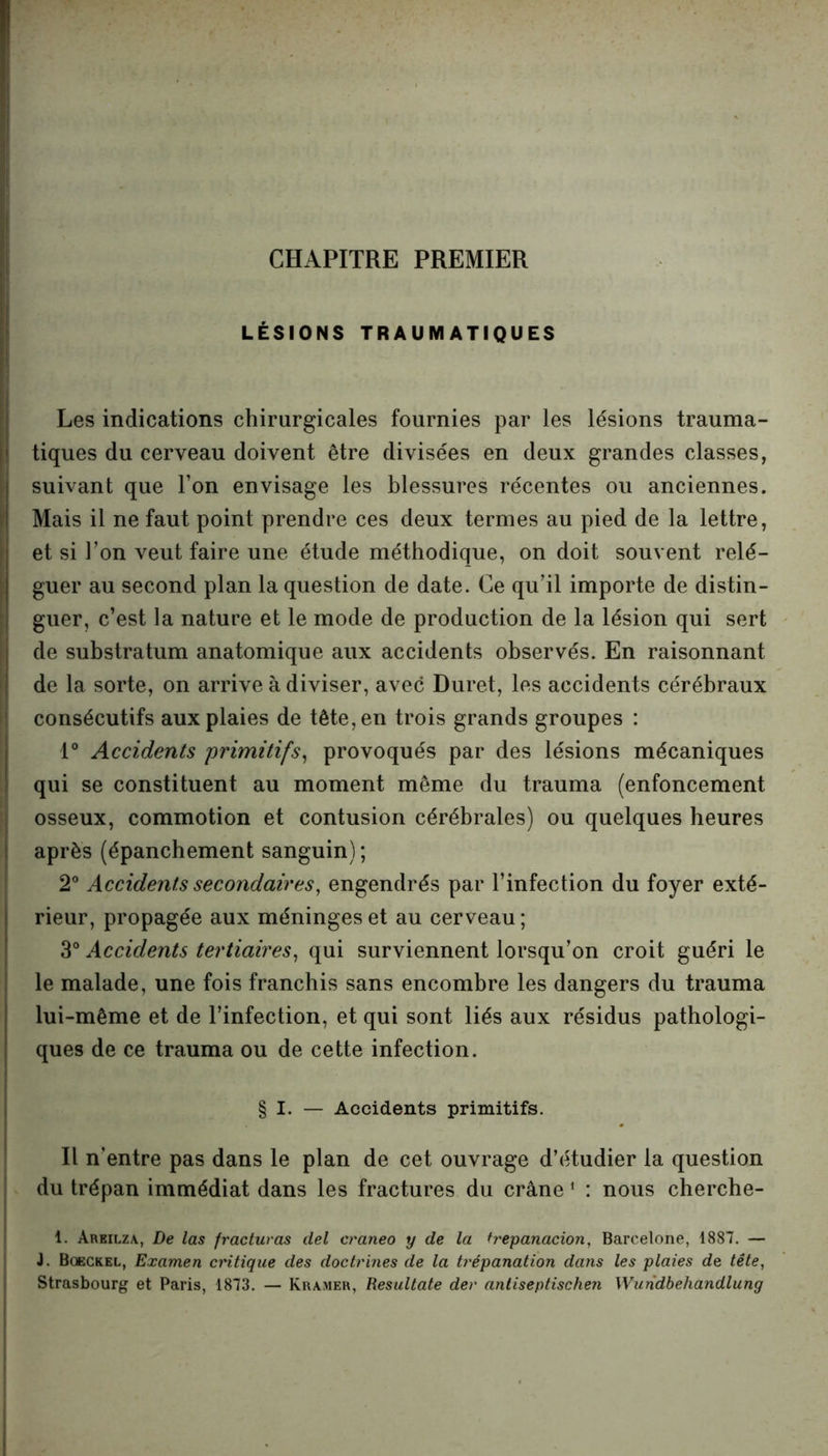 CHAPITRE PREMIER LÉSIONS TRAUMATIQUES Les indications chirurgicales fournies par les lésions trauma- tiques du cerveau doivent être divisées en deux grandes classes, suivant que l’on envisage les blessures récentes ou anciennes. Mais il ne faut point prendre ces deux termes au pied de la lettre, et si l’on veut faire une étude méthodique, on doit souvent relé- guer au second plan la question de date. Ce qu’il importe de distin- guer, c’est la nature et le mode de production de la lésion qui sert de substratum anatomique aux accidents observés. En raisonnant de la sorte, on arrive à diviser, avec Duret, les accidents cérébraux consécutifs aux plaies de tête, en trois grands groupes : 1° Accidents 'primitifs, provoqués par des lésions mécaniques qui se constituent au moment même du trauma (enfoncement osseux, commotion et contusion cérébrales) ou quelques heures après (épanchement sanguin) ; 2° Accidents secondaires, engendrés par l’infection du foyer exté- rieur, propagée aux méninges et au cerveau; 3° Accidents tertiaires, qui surviennent lorsqu’on croit guéri le le malade, une fois franchis sans encombre les dangers du trauma lui-même et de l’infection, et qui sont liés aux résidus pathologi- ques de ce trauma ou de cette infection. § I. — Accidents primitifs. Il n’entre pas dans le plan de cet ouvrage d’étudier la question du trépan immédiat dans les fractures du crâne 1 : nous cherche- 1. Areilza, De las fracturas del craneo y de la trépanation, Barcelone, 1887. — J. Bqeckel, Examen critique des doctrines de la trépanation dans les plaies de tête, Strasbourg et Paris, 1873. — Kramer, Resultate der antiseptischen Wundbehandlung