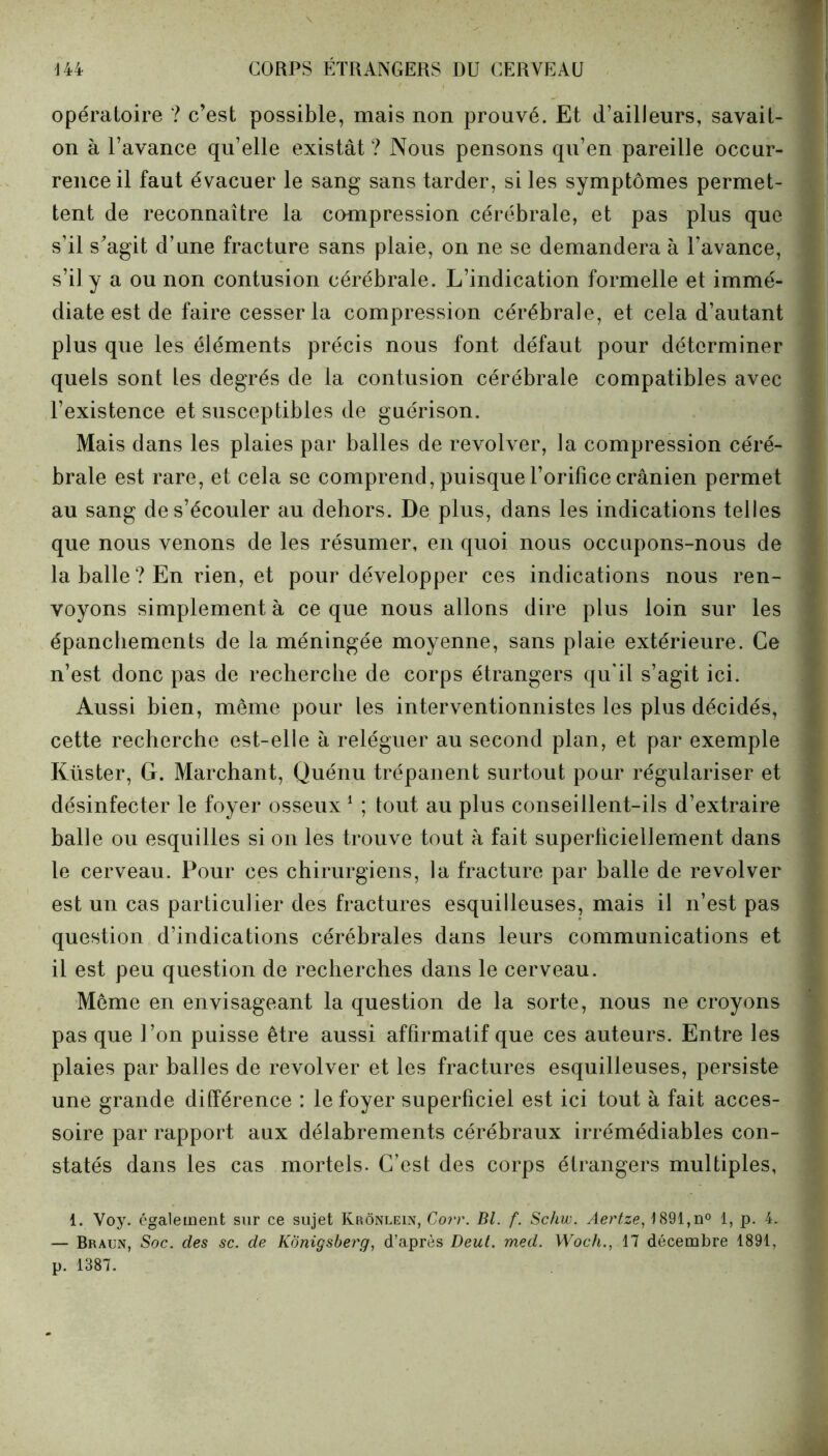 opératoire ? c’est possible, mais non prouvé. Et d’ailleurs, savait- on à l’avance qu’elle existât ? Nous pensons qu’en pareille occur- rence il faut évacuer le sang sans tarder, si les symptômes permet- tent de reconnaître la compression cérébrale, et pas plus que s’il s’agit d’une fracture sans plaie, on ne se demandera à l’avance, s’il y a ou non contusion cérébrale. L’indication formelle et immé- diate est de faire cesser la compression cérébrale, et cela d’autant plus que les éléments précis nous font défaut pour déterminer quels sont les degrés de la contusion cérébrale compatibles avec l’existence et susceptibles de guérison. Mais dans les plaies par balles de revolver, la compression céré- brale est rare, et cela se comprend, puisque l’orifice crânien permet au sang de s’écouler au dehors. De plus, dans les indications telles que nous venons de les résumer, en quoi nous occupons-nous de la balle ? En rien, et pour développer ces indications nous ren- voyons simplement à ce que nous allons dire plus loin sur les épanchements de la méningée moyenne, sans plaie extérieure. Ce n’est donc pas de recherche de corps étrangers qu'il s’agit ici. Aussi bien, même pour les interventionnistes les plus décidés, cette recherche est-elle à reléguer au second plan, et par exemple Küster, G. Marchant, Quénu trépanent surtout pour régulariser et désinfecter le foyer osseux1 ; tout au plus conseillent-ils d’extraire balle ou esquilles si on les trouve tout à fait superliciellernent dans le cerveau. Pour ces chirurgiens, la fracture par balle de revolver est un cas particulier des fractures esquilleuses, mais il n’est pas question d’indications cérébrales dans leurs communications et il est peu question de recherches dans le cerveau. Même en envisageant la question de la sorte, nous ne croyons pas que l’on puisse être aussi affirmatif que ces auteurs. Entre les plaies par balles de revolver et les fractures esquilleuses, persiste une grande différence : le foyer superficiel est ici tout à fait acces- soire par rapport aux délabrements cérébraux irrémédiables con- statés dans les cas mortels. C’est des corps étrangers multiples, 1. Voy. également sur ce sujet Krônlein, Corr. Bl. f. Schw. Aertze, 1891,n° 1, p. 4. — Braun, Soc. des sc. de KÔnigsberg, d’après Deut. med. Woch., 17 décembre 1891,