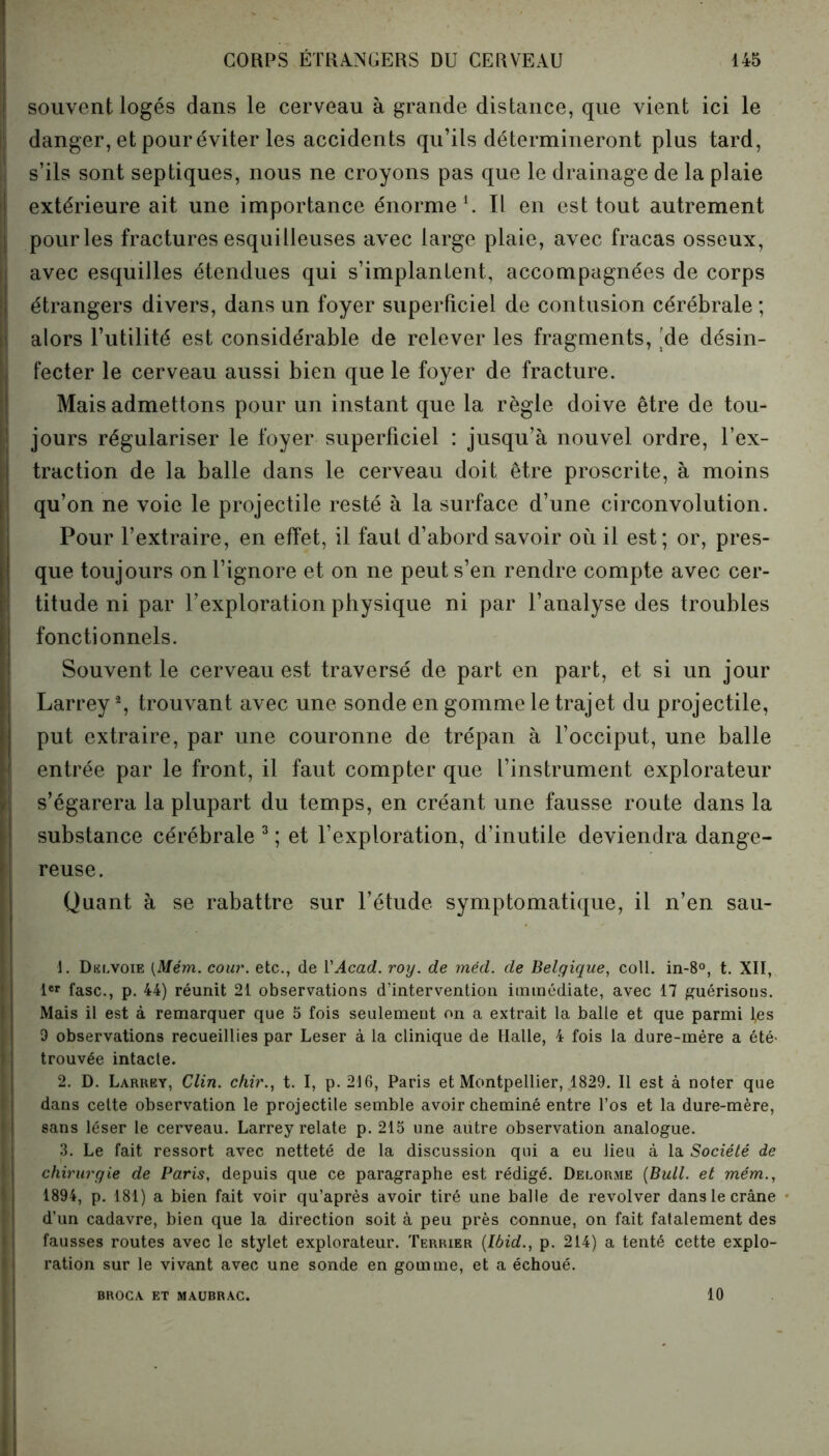 ) i 1 souvent logés dans le cerveau à grande distance, que vient ici le danger, et pour éviter les accidents qu’ils détermineront plus tard, s’ils sont septiques, nous ne croyons pas que le drainage de la plaie extérieure ait une importance énorme1 2. Il en est tout autrement pour les fractures esqui lieuses avec large plaie, avec fracas osseux, avec esquilles étendues qui s’implantent, accompagnées de corps étrangers divers, dans un foyer superficiel de contusion cérébrale ; alors l’utilité est considérable de relever les fragments, [de désin- fecter le cerveau aussi bien que le foyer de fracture. Mais admettons pour un instant que la règle doive être de tou- jours régulariser le foyer superficiel : jusqu’à nouvel ordre, l’ex- traction de la balle dans le cerveau doit être proscrite, à moins qu’on ne voie le projectile resté à la surface d’une circonvolution. Pour l’extraire, en effet, il faut d’abord savoir où il est; or, pres- que toujours on l’ignore et on ne peut s’en rendre compte avec cer- titude ni par l’exploration physique ni par l’analyse des troubles fonctionnels. Souvent le cerveau est traversé de part en part, et si un jour Larrey % trouvant avec une sonde en gomme le trajet du projectile, put extraire, par une couronne de trépan à l’occiput, une balle entrée par le front, il faut compter que l’instrument explorateur s’égarera la plupart du temps, en créant une fausse route dans la substance cérébrale 3 ; et l’exploration, d’inutile deviendra dange- reuse. Quant à se rabattre sur l’étude symptomatique, il n’en sau- 1. Delvoie (Mém. cour, etc., de Y Acad. roy. de méd. de Belgique, coll. in-8°, t. XII, 1er fasc., p. 44) réunit 21 observations d’intervention immédiate, avec 17 guérisons. Mais il est à remarquer que 5 fois seulement on a extrait la balle et que parmi l,es 9 observations recueillies par Leser à la clinique de Halle, 4 fois la dure-mère a été- trouvée intacte. 2. D. Larrey, Clin, chir., t. I, p. 216, Paris et Montpellier, 1829. Il est à noter que dans cette observation le projectile semble avoir cheminé entre l’os et la dure-mère, sans léser le cerveau. Larrey relate p. 215 une autre observation analogue. 3. Le fait ressort avec netteté de la discussion qui a eu lieu à la Société de chirurgie de Paris, depuis que ce paragraphe est rédigé. Delorme (Bull, et mém., 1894, p. 181) a bien fait voir qu’après avoir tiré une balle de revolver dans le crâne d’un cadavre, bien que la direction soit à peu près connue, on fait fatalement des fausses routes avec le stylet explorateur. Terrier (Ibid., p. 214) a tenté cette explo- ration sur le vivant avec une sonde en gomme, et a échoué. BROCA ET MAUBRAC. 10