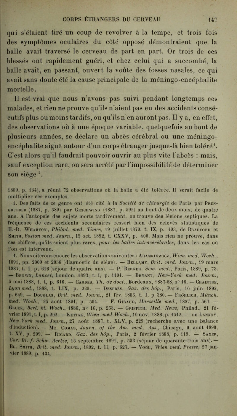 qui s’étaient tiré un coup de revolver à la tempe, et trois fois I des symptômes oculaires du côté opposé démontraient que la balle avait traversé le cerveau de part en part. Or trois de ces blessés ont rapidement guéri, et chez celui qui a succombé, la balle avait, en passant, ouvert la voûte des fosses nasales, ce qui | avait sans doute été la cause principale de la méningo-encéphalite mortelle. Il est vrai que nous n’avons pas suivi pendant longtemps ces malades, et rien ne prouve qu’ils n’aient pas eu des accidents consé- cutifs plus ou moins tardifs, ou qu’ils n’en auront pas. Il y a, en effet, | des observations où à une époque variable, quelquefois au bout de plusieurs années, se déclare un abcès cérébral ou une méningo- encéphalite aiguë autour d’un corps étranger jusque-là bien toléré1. C’est alors qu’il faudrait pouvoir ouvrir au plus vite l’abcès : mais, sauf exception rare, on sera arrêté par l’impossibilité de déterminer son siège 2. 1889, p. 134), a réuni 72 observations où la balle a été tolérée. Il serait facile de multiplier ces exemples. 1. Des faits de ce genre ont été cité à la Société de chirurgie de Paris par Pren- gri.'eber (1887, p. 589) par Geschwixd (1887, p. 592) au bout de deux mois, de quatre ans. A Pautopsie des sujets morts tardivement, on trouve des lésions septiques. La Ji fréquence de ces accidents secondaires ressort bien des relevés statistiques de f H.-R. Wharton, Philad. med. Times, 19 juillet 1879, t. IX, p. 493, de Bradford et | Smith, Boston med. Journ., 15 oct. 1892, t. CXXV, p. 400. Mais rien ne prouve, dans j ces chiffres, qu’ils soient plus rares, pour les balles intracérébrales, dans les cas où j l’on est intervenu. 1. Nous citerons encore les observations suivantes : Adamkiewicz, Wien. med. Woch., 1891, pp. 2009 et 2056 (diagnostic du siège). — Bellamy, Brit. med. Journ., 19 mars 1887, t. I, p. 616 (séjour de quatre ans). — P. Berger. Sem. méd., Paris, 1889, p. 73. — Brown, Lancet, London, 1893, t. I, p. 1191. — Bryant, New-York med. Journ., 5 mai 1888, t. I, p. 616. — Gardes, Th. de doct., Bordeaux, 1887-88, n° 18. —Chaintre, Lyon méd., 1888, t. LIX, p. 229. — Després, Gaz. des hop., Paris, 16 juin 1892, p. 649. — Douglas, Brit. med. Journ., 21 fév. 1885, t. I, p. 380.— Frôhlich, Münch. med. Woch., 25 août 1891, p. 594. — F. Giraud, Marseille méd., 1887, p. 567. — Gluck, Berl. kl. Woch., 1886, n° 16, p. 258. — Griffith, Med. News, Philad., 21 fé- vrier 1891,1.1, p. 202. —Kutiak, Wien. med. Woch., 10 nov. 1888, p. 1512. — de Lannoy, i New York med. Journ., 27 août 1887, t. XLV, p. 229 (recherche avec une balance i d’induction). — Mc. Comas, Journ. of the Am. med. .4$$., Chicago, 9 août 1890, t. XY, p. 209. — Ricard, Gaz. des hop., Paris, 2 février 1888, p. 119. — Saxer, ; Cor. Bl. f. Schw. Aertze, 15 septembre 1891, p. 553 (séjour de quarante-trois ans).— Bl. Smith, Brit. med. Journ., 1892, t. II, p. 627. — Voql, Wien med. Presse, 27 jan- j vier 1889, p. 134.