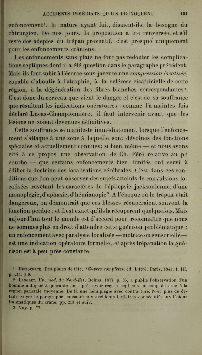 enfoncement1, la nature ayant fait, disaient-ils, la besogne du ] chirurgien. De nos jours, la proposition a été renversée, et s’il | reste des adeptes du trépan préventif, c’est presque uniquement pour les enfoncements crâniens. Les enfoncements sans plaie ne font pas redouter les complica- , tions septiques dont il a été question dans le paragraphe précédent. | Mais ils font subir à l’écorce sous-jacente une compression localisée, 1 capable d’abouiir à l’atrophie, à la sclérose cicatricielle de cette ) région, à la dégénération des fibres blanches correspondantes2. C’est donc du cerveau que vient le danger et c’est de sa souffrance que résultent les indications opératoires : comme l’a maintes fois déclaré Lucas-Championnière, il faut intervenir avant que les lésions ne soient devenues définitives. Cette souffrance se manifeste immédiatement lorsque l’enfonce- ment s’attaque à une zone à laquelle sont dévolues des fonctions spéciales et actuellement connues: si bien même — et nous avons cité à ce propos une observation de Ch. Féré relative au pli courbe — que certains enfoncements bien limités ont servi à édifier la doctrine des localisations cérébrales. C’est dans ces con- ditions que l’on peut observer des sujets atteints de convulsions lo- calisées revêtant les caractères de l’épilepsie jacksonienne, d’une monoplégie, d’aphasie, d’hémianopie3. A l’époque où le trépan était dangereux, on démontrait que ces blessés récupéraient souvent la fonction perdue : et il est exact qu’ils la récupèrent quelquefois. Mais aujourd’hui tout le monde est d’accord pour reconnaître que nous ne sommes plus endroit d’attendre cette guérison problématique : un enfoncement avec paralysie localisée—motrice ou sensorielle — est une indication opératoire formelle, et après trépanation la gué- rison est à peu près constante. 1. Hippocrate, Des plaies de tête. Œuvres complètes, éd. Littré, Paris, 1841, t. III, p. 211, § 9. 2. Langlet, Uv. méd. du Nord-Est, Reims, 1877, p. 85, a publié l'observation d’un homme autopsié à quarante ans après avoir reçu à sept ans un coup de croc à la région pariétale moyenne. De là une hémiplégie avec contracture. Pour plus de dé- tails, voyez le paragraphe consacré aux accidents tertiaires consécutifs aux lésions traumatiques du crâne, pp. 213 et suiv. 3. Voy. p. 77.