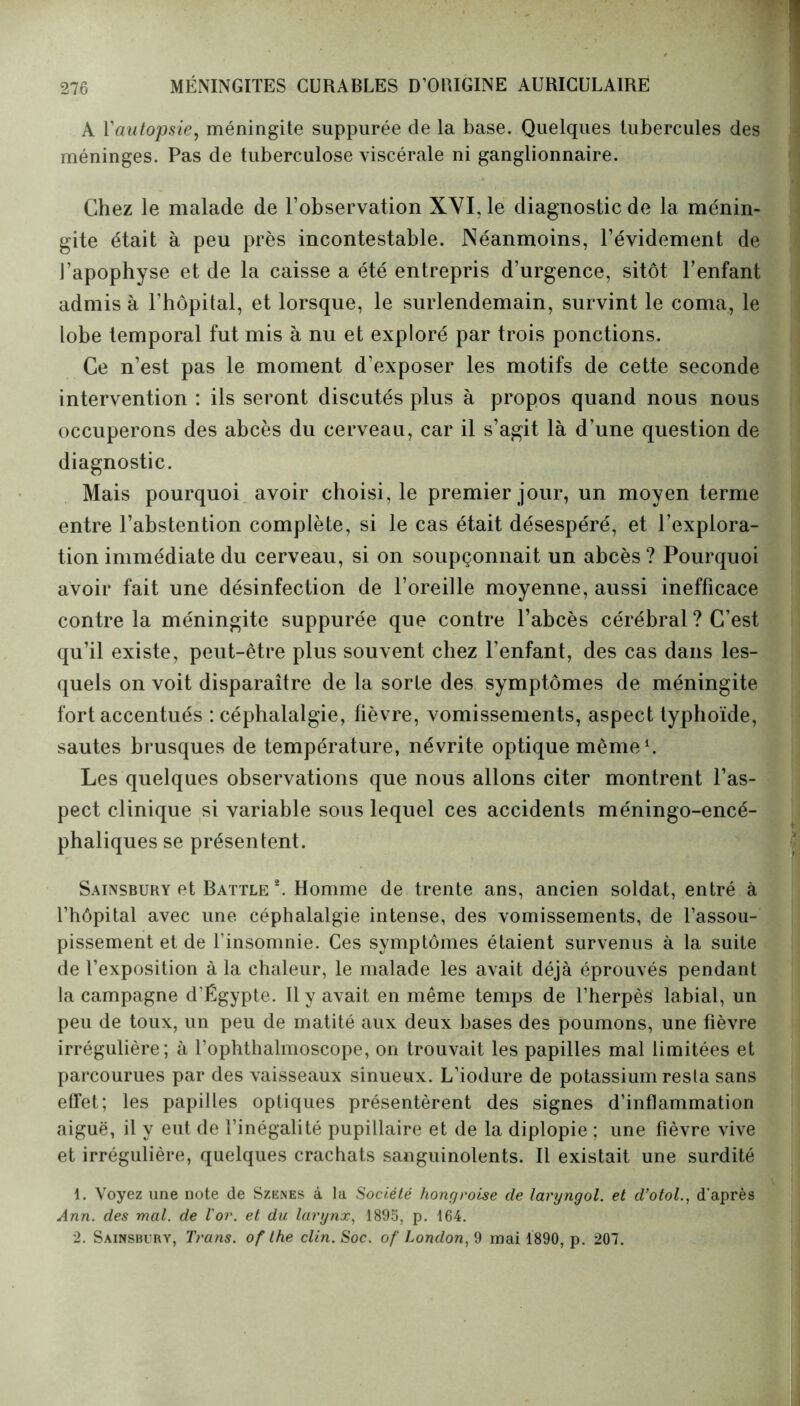 A Yautopsie, méningite suppurée de la base. Quelques tubercules des méninges. Pas de tuberculose viscérale ni ganglionnaire. Chez le malade de l’observation XVI, le diagnostic de la ménin- gite était à peu près incontestable. Néanmoins, l’évidement de J’apophyse et de la caisse a été entrepris d’urgence, sitôt l’enfant admis à l’hôpital, et lorsque, le surlendemain, survint le coma, le lobe temporal fut mis à nu et exploré par trois ponctions. Ce n’est pas le moment d’exposer les motifs de cette seconde intervention : ils seront discutés plus à propos quand nous nous occuperons des abcès du cerveau, car il s’agit là d’une question de diagnostic. Mais pourquoi avoir choisi, le premier jour, un moyen terme entre l’abstention complète, si le cas était désespéré, et l’explora- tion immédiate du cerveau, si on soupçonnait un abcès? Pourquoi avoir fait une désinfection de l’oreille moyenne, aussi inefficace contre la méningite suppurée que contre l’abcès cérébral ? C’est qu’il existe, peut-être plus souvent chez l’enfant, des cas dans les- quels on voit disparaître de la sorte des symptômes de méningite fort accentués : céphalalgie, fièvre, vomissements, aspect typhoïde, sautes brusques de température, névrite optique même1. Les quelques observations que nous allons citer montrent l’as- pect clinique si variable sous lequel ces accidents méningo-encé- phaliques se présentent. Sainsbury et Battle 2. Homme de trente ans, ancien soldat, entré à l’hôpital avec une céphalalgie intense, des vomissements, de l’assou- pissement et de l’insomnie. Ces symptômes étaient survenus à la suite de l’exposition à la chaleur, le malade les avait déjà éprouvés pendant la campagne d’Égypte. Il y avait en même temps de l’herpès labial, un peu de toux, un peu de matité aux deux bases des poumons, une fièvre irrégulière; à l’ophthalmoscope, on trouvait les papilles mal limitées et parcourues par des vaisseaux sinueux. L’iodure de potassium resta sans effet; les papilles optiques présentèrent des signes d’inflammation aiguë, il y eut de l’inégalité pupillaire et de la diplopie ; une fièvre vive et irrégulière, quelques crachats sanguinolents. Il existait une surdité 1. Voyez une note de Szenes à la Société hongroise de laryngol. et d’otol., d'après Ann. des mal. de l'or, et du larynx, 1895, p. 164. 2. Sainsbury, Trans. of the clin. Soc. of London, 9 mai 1890, p. 207.