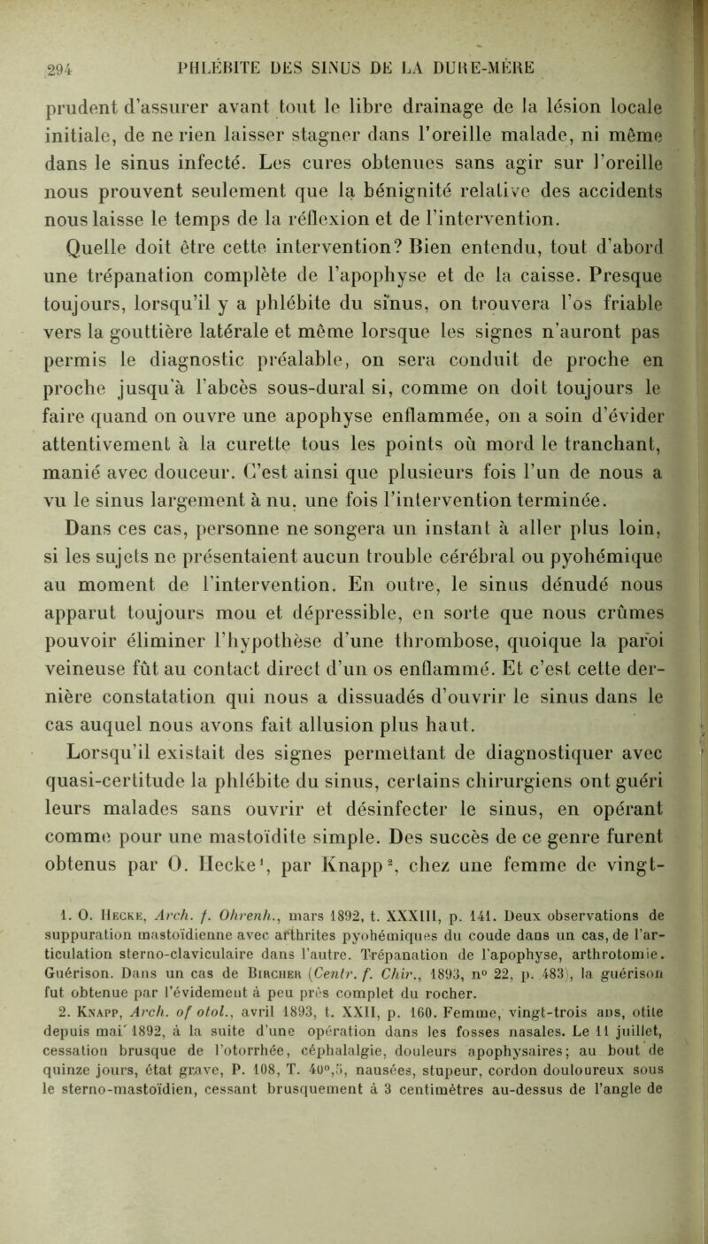 prudent d’assurer avant tout le libre drainage de la lésion locale initiale, de ne rien laisser stagner dans l’oreille malade, ni même dans le sinus infecté. Les cures obtenues sans agir sur l’oreille nous prouvent seulement que la bénignité relative des accidents nous laisse le temps de la réflexion et de l’intervention. Quelle doit être cette intervention? Bien entendu, tout d’abord une trépanation complète de l’apophyse et de la caisse. Presque toujours, lorsqu’il y a phlébite du sinus, on trouvera l’os friable vers la gouttière latérale et même lorsque les signes n’auront pas permis le diagnostic préalable, on sera conduit de proche en proche jusqu’à l’abcès sous-dural si, comme on doit toujours le faire quand on ouvre une apophyse enflammée, on a soin d’évider attentivement à la curette tous les points où mord le tranchant, manié avec douceur. C’est ainsi que plusieurs fois l’un de nous a vu le sinus largement à nu, une fois l’intervention terminée. Dans ces cas, personne ne songera un instant à aller plus loin, si les sujets ne présentaient aucun trouble cérébral ou pyohémique au moment de l’intervention. En outre, le sinus dénudé nous apparut toujours mou et dépressible, en sorte que nous crûmes pouvoir éliminer l’hypothèse d’une thrombose, quoique la paroi veineuse fût au contact direct d’un os enflammé. Et c’est cette der- nière constatation qui nous a dissuadés d’ouvrir le sinus dans le cas auquel nous avons fait allusion plus haut. Lorsqu’il existait des signes permettant de diagnostiquer avec quasi-certitude la phlébite du sinus, certains chirurgiens ont guéri leurs malades sans ouvrir et désinfecter le sinus, en opérant comme pour une mastoïdite simple. Des succès de ce genre furent obtenus par 0. ïïecke1, par Knapp2, chez une femme de vingt- 1. 0. IIecke, Arch. /. Ohrenh., mars 1892, t. XXXIII, p. 141. Deux observations de suppuration mastoïdienne avec arthrites pyohémiques du coude dans un cas, de l’ar- ticulation sterno-claviculaire dans l’autre. Trépanation de l'apophyse, arthrotomie. Guérison. Dans un cas de Bircher (Centr. f. Chir., 1893, n° 22, p. 483), la guérison fut obtenue par l’évidemeut à peu près complet du rocher. 2. Knapp, Arch. of otol., avril 1893, t. XXII, p. 160. Femme, vingt-trois ans, otite depuis mai' 1892, à la suite d’une opération dans les fosses nasales. Le 11 juillet, cessation brusque de l’otorrhée, céphalalgie, douleurs apophysaires ; au bout de quinze jours, état grave, P. 108, T. 4ü°,5, nausées, stupeur, cordon douloureux sous le sterno-mastoïdien, cessant brusquement à 3 centimètres au-dessus de l’angle de