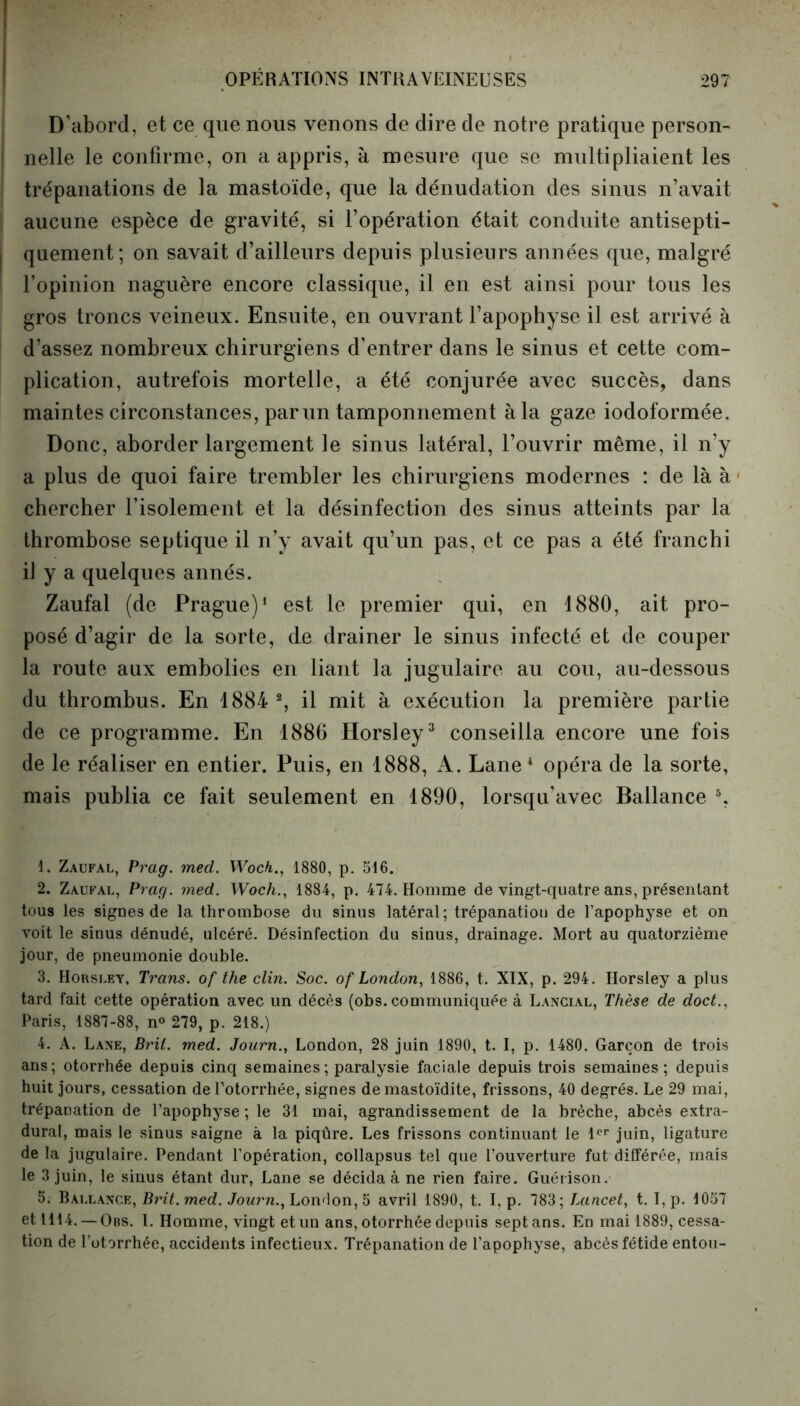 D’abord, et ce que nous venons de dire de notre pratique person- nelle le confirme, on a appris, à mesure que se multipliaient les trépanations de la mastoïde, que la dénudation des sinus n’avait aucune espèce de gravité, si l’opération était conduite antisepti- quement; on savait d’ailleurs depuis plusieurs années que, malgré l’opinion naguère encore classique, il en est ainsi pour tous les gros troncs veineux. Ensuite, en ouvrant l’apophyse il est arrivé à d’assez nombreux chirurgiens d’entrer dans le sinus et cette com- plication, autrefois mortelle, a été conjurée avec succès, dans maintes circonstances, par un tamponnement à la gaze iodoformée. Donc, aborder largement le sinus latéral, l’ouvrir même, il n’y a plus de quoi faire trembler les chirurgiens modernes : de là à chercher l’isolement et la désinfection des sinus atteints par la thrombose septique il n’y avait qu’un pas, et ce pas a été franchi il y a quelques annés. Zaufal (de Prague)1 2 est le premier qui, en d880, ait pro- posé d’agir de la sorte, de drainer le sinus infecté et de couper la route aux embolies en liant la jugulaire au cou, au-dessous du thrombus. En 1884 % il mit à exécution la première partie de ce programme. En 1886 Horsley3 conseilla encore une fois de le réaliser en entier. Puis, en 1888, A. Lane4 opéra de la sorte, mais publia ce fait seulement en 1890, lorsqu’avec Ballance 5, 1. Zaufal, Prag. med. Wock., 1880, p. 516. 2. Zaufal, Prag. med. Woch., 1884, p. 474. Homme de vingt-quatre ans, présentant tous les sigues de la thrombose du sinus latéral; trépanation de l’apophyse et on voit le sinus dénudé, ulcéré. Désinfection du sinus, drainage. Mort au quatorzième jour, de pneumonie double. 3. Horsley, Trans. of the clin. Soc. of London, 1886, t. XIX, p. 294. Horsley a plus tard fait cette opération avec un décès (obs. communiquée à Lancial, Thèse de doct., Paris, 1887-88, n° 279, p. 218.) 4. A. Lane, Brit. med. Joarn., London, 28 juin 1890, t. I, p. 1480. Garçon de trois ans; otorrhée depuis cinq semaines ; paralysie faciale depuis trois semaines; depuis huit jours, cessation del’otorrhée, signes de mastoïdite, frissons, 40 degrés. Le 29 mai, trépanation de l’apophyse ; le 31 mai, agrandissement de la brèche, abcès extra- dural, mais le sinus saigne à la piqûre. Les frissons continuant le 1er juin, ligature de la jugulaire. Pendant l’opération, collapsus tel que l’ouverture fut différée, mais le 3 juin, le sinus étant dur, Lane se décida à ne rien faire. Guérison. 5. Ballance, Brit. med. Jonrn., Lomlon, 5 avril 1890, t. I, p. 783; Lancet, t. I, p. 1057 et 1114. —Obs. I. Homme, vingt et un ans, otorrhée depuis sept ans. En mai 1889, cessa- tion de l’otorrhée, accidents infectieux. Trépanation de l’apophyse, abcès fétide entou-