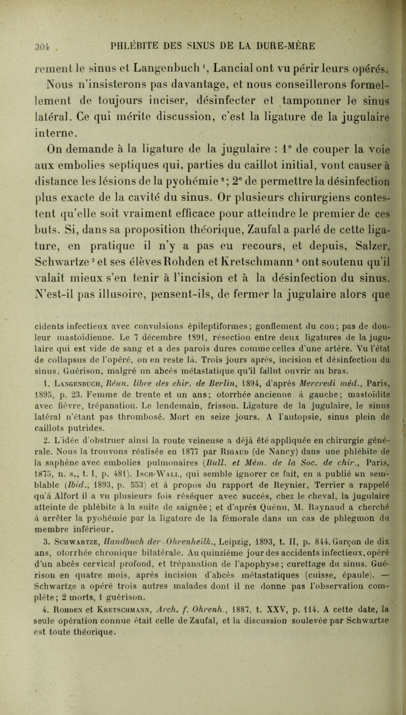 renient le sinus et Langenbuch % Lancial ont vu périr leurs opérés. Nous n’insisterons pas davantage, et nous conseillerons formel- lement de toujours inciser, désinfecter et tamponner le sinus latéral. Ce qui mérite discussion, c’est la ligature de la jugulaire interne. On demande à la ligature de la jugulaire : 1° de couper la voie aux embolies septiques qui, parties du caillot initial, vont causer à distance les lésions de la pyobémie2 ; 2° de permettre la désinfection plus exacte de la cavité du sinus. Or plusieurs chirurgiens contes- tent qu’elle soit vraiment efficace pour atteindre le premier de ces buts. Si, dans sa proposition théorique, Zaufal a parlé de cette liga- ture, en pratique il n’y a pas eu recours, et depuis, Salzer, Schwartze3 et ses élèves Robden et Kretschmann4 ont soutenu qu’il valait mieux s’en tenir à l’incision et à la désinfection du sinus. N’est-il pas illusoire, pensent-ils, de fermer la jugulaire alors que cidents infectieux avec convulsions épileptiformes; gonflement du cou; pas de dou- leur mastoïdienne. Le 7 décembre 1891, résection entre deux ligatures de la jugu- laire qui est vide de sang et a des parois dures comme celles d’une artère. Vu l’état de collapsus de l’opéré, on en reste là. Trois jours après, incision et désinfection du sinus. Guérison, malgré un abcès métastatique qu’il fallut ouvrir au bras. 1. Langenbuch, Réun. libre clés chir. de Berlin, 1894, d’après Mercredi mèd., Paris, 1895, p. 23. Femme de trente et un ans; otorrhée ancienne à gauche; mastoïdite avec fièvre, trépanation. Le lendemain, frisson. Ligature de la jugulaire, le sinus latéral n’étant pas thrombosé. Mort en seize jours. A l’autopsie, sinus plein de caillots putrides. 2. L’idée d'obstruer ainsi la route veineuse a déjà été appliquée en chirurgie géné- rale. Nous la trouvons réalisée en 1877 par Rigaud (de Nancy) dans une phlébite de la saphène avec embolies pulmonaires (Bull, et Mém. de la Soc. de ckir., Paris, 1875, n. s., t. I, p. 481). Isch-Wall, qui semble ignorer ce fait, en a publié un sem- blable (Ibid., 1893, p. 553) et à propos du rapport de Reynier, Terrier a rappelé qu'à Alfort il a vu plusieurs fois réséquer avec succès, chez le cheval, la jugulaire atteinte de phlébite à la suite de saignée; et d’après Quénu, M. Raynaud a cherché à arrêter la pyohémie par la ligature de la fémorale dans un cas de phlegmon du membre inférieur. 3. Schwartze, Handbuch der Ohrenheilk., Leipzig, 1893, t. II, p. 844. Garçon de dix ans, otorrhée chronique bilatérale. Au quinzième jour des accidents infectieux, opéré d’un abcès cervical profond, et trépanation de l’apophyse; curettage du sinus. Gué- rison en quatre mois, après incision d’abcès métastatiques (cuisse, épaule). — Schwartze a opéré trois autres malades dont il ne donne pas l’observation com- plète; 2 morts, 1 guérison. 4. Rohden et Kretschmann, Arch. f. Ohrenh., 1887, t. XXV, p. 114. A cette date, la seule opération connue était celle de Zaufal, et la discussion soulevée par Schwartze est toute théorique.