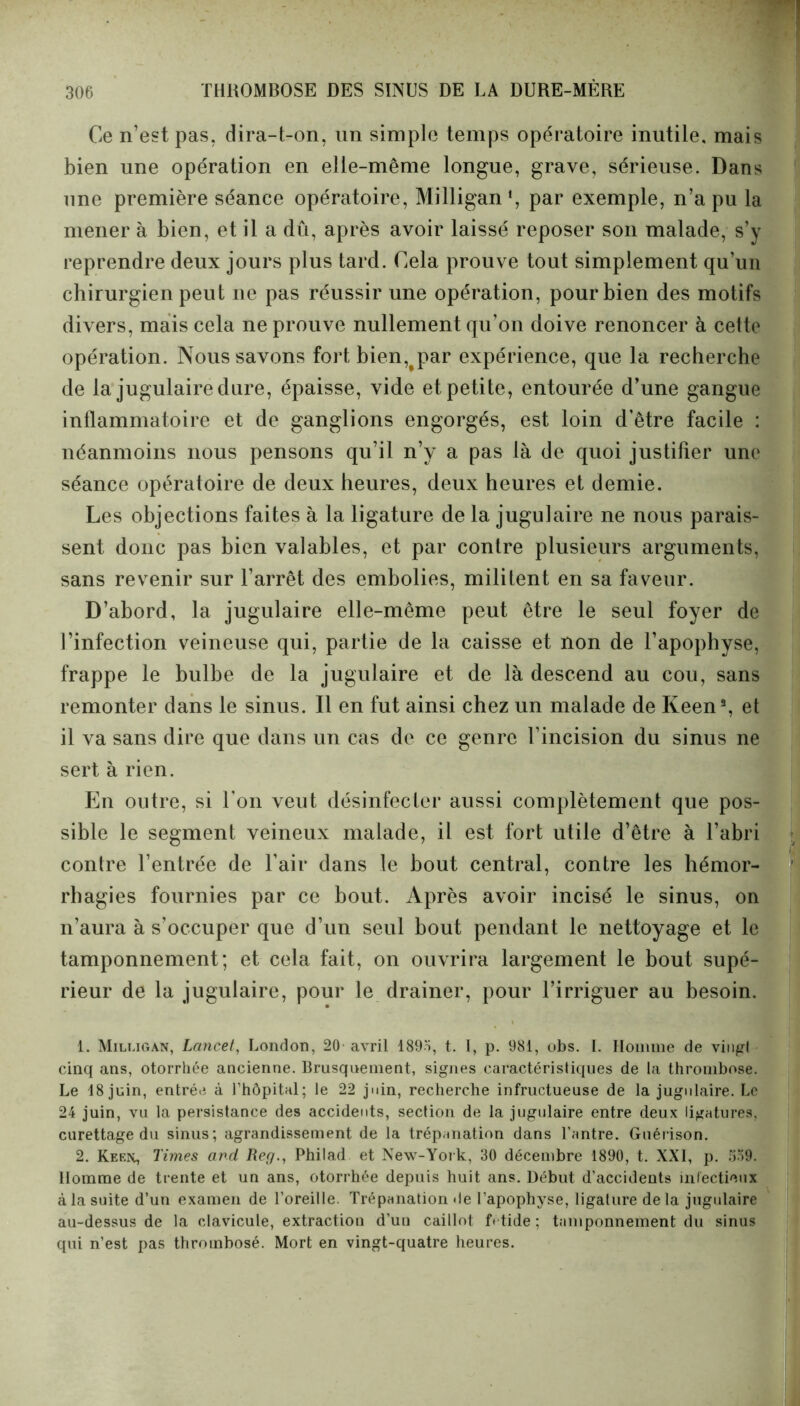 Ce n’est pas, dira-t-on, un simple temps opératoire inutile, mais bien une opération en elle-même longue, grave, sérieuse. Dans une première séance opératoire, Milligan1 2, par exemple, n’a pu la mener à bien, et il a dû, après avoir laissé reposer son malade, s’y reprendre deux jours plus tard. Cela prouve tout simplement qu’un chirurgien peut ne pas réussir une opération, pour bien des motifs divers, mais cela ne prouve nullement qu’on doive renoncer à cette opération. Nous savons fort bien,^par expérience, que la recherche de la jugulaire dure, épaisse, vide et petite, entourée d’une gangue inflammatoire et de ganglions engorgés, est loin d’être facile : néanmoins nous pensons qu’il n’y a pas là de quoi justifier une séance opératoire de deux heures, deux heures et demie. Les objections faites à la ligature de la jugulaire ne nous parais- sent donc pas bien valables, et par contre plusieurs arguments, sans revenir sur l’arrêt des embolies, militent en sa faveur. D’abord, la jugulaire elle-même peut être le seul foyer de l’infection veineuse qui, partie de la caisse et non de l’apophyse, frappe le bulbe de la jugulaire et de là descend au cou, sans remonter clans le sinus. Il en fut ainsi chez un malade de Keens, et il va sans dire que dans un cas de ce genre l’incision du sinus ne sert à rien. En outre, si l’on veut désinfecter aussi complètement que pos- sible le segment veineux malade, il est fort utile d’être à l’abri contre l’entrée de l’air dans le bout central, contre les hémor- rhagies fournies par ce bout. Après avoir incisé le sinus, on n’aura à s’occuper que d’un seul bout pendant le nettoyage et le tamponnement; et cela fait, on ouvrira largement le bout supé- rieur de la jugulaire, pour le drainer, pour l’irriguer au besoin. 1. Milugan, Lancet, London, 20 avril 1895, t. I, p. 981, obs. I. Homme de vingt cinq ans, otorrhée ancienne. Brusquement, signes caractéristiques de la thrombose. Le 18 juin, entrée à Hiôpital; le 22 juin, recherche infructueuse de la jugulaire. Le 24 juin, vu la persistance des accidents, section de la jugulaire entre deux ligatures, curettage du sinus; agrandissement de la trépanation dans l’antre. Guérison. 2. Keen, Times and Reg., Philad et New-York, 30 décembre 1890, t. XXI, p. 559. Homme de trente et un ans, otorrhée depuis huit ans. Début d’accidents infectieux à la suite d’un examen de l’oreille. Trépanation de l’apophyse, ligature delà jugulaire au-dessus de la clavicule, extraction d’un caillot fétide ; tamponnement du sinus qui n’est pas thrombosé. Mort en vingt-quatre heures.