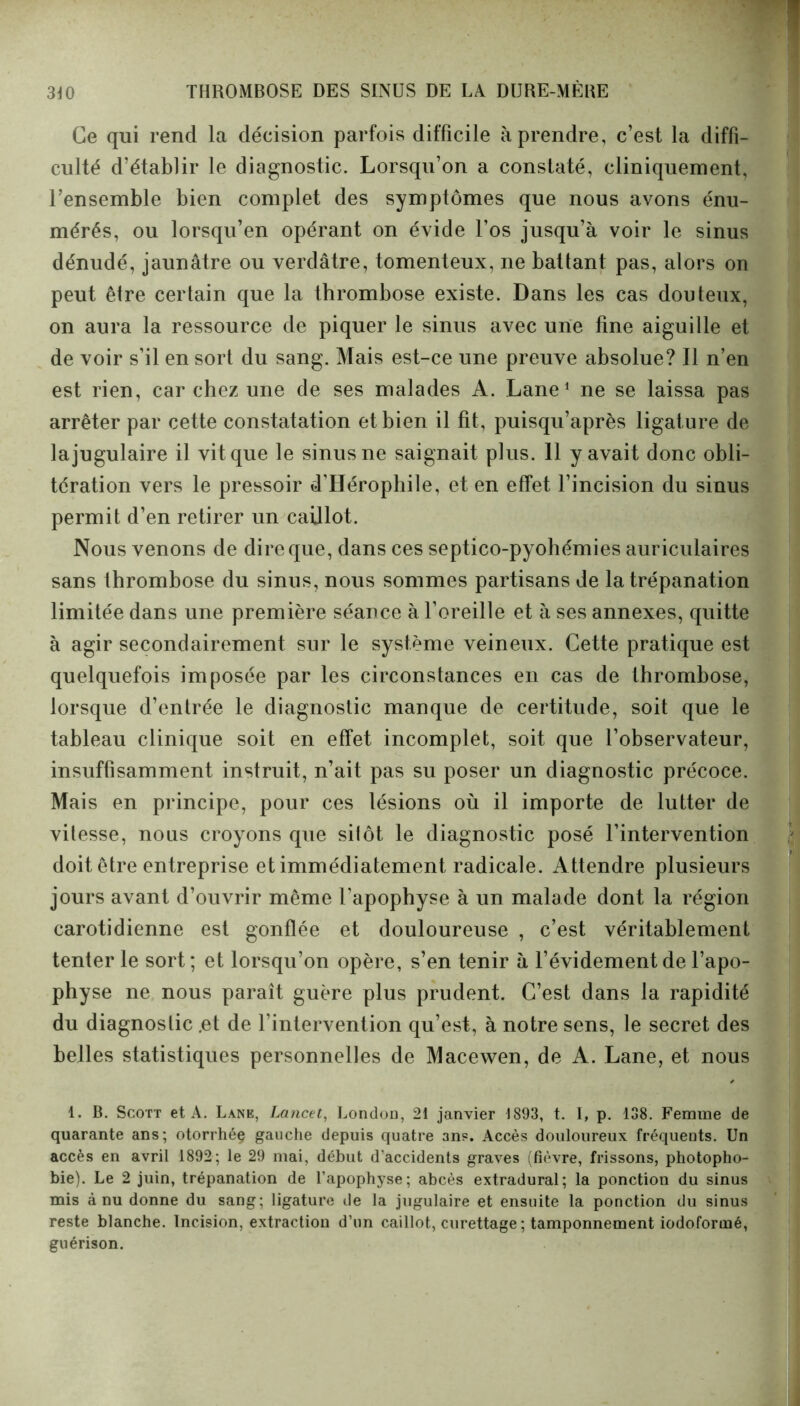 Ce qui rend la décision parfois difficile à prendre, c’est la diffi- culté d’établir le diagnostic. Lorsqu’on a constaté, cliniquement, l’ensemble bien complet des symptômes que nous avons énu- mérés, ou lorsqu’en opérant on évide l’os jusqu’à voir le sinus dénudé, jaunâtre ou verdâtre, tomenteux, ne battant pas, alors on peut être certain que la thrombose existe. Dans les cas douteux, on aura la ressource de piquer le sinus avec une fine aiguille et de voir s’il en sort du sang. Mais est-ce une preuve absolue? Il n’en est rien, car chez une de ses malades A. Lane1 ne se laissa pas arrêter par cette constatation et bien il fit, puisqu’après ligature de la jugulaire il vit que le sinus ne saignait plus. 11 y avait donc obli- tération vers le pressoir d’Hérophile, et en effet l’incision du sinus permit d’en retirer un caillot. Nous venons de dire que, dans ces septico-pyohémies auriculaires sans thrombose du sinus, nous sommes partisans de la trépanation limitée dans une première séance à l’oreille et à ses annexes, quitte à agir secondairement sur le système veineux. Cette pratique est quelquefois imposée par les circonstances en cas de thrombose, lorsque d’entrée le diagnostic manque de certitude, soit que le tableau clinique soit en effet incomplet, soit que l’observateur, insuffisamment instruit, n’ait pas su poser un diagnostic précoce. Mais en principe, pour ces lésions où il importe de lutter de vitesse, nous croyons que sitôt le diagnostic posé l’intervention doit être entreprise et immédiatement radicale. A ttendre plusieurs jours avant d’ouvrir même l’apophyse à un malade dont la région carotidienne est gonflée et douloureuse , c’est véritablement tenter le sort; et lorsqu’on opère, s’en tenir à l’évidement de l’apo- physe ne nous paraît guère plus prudent. C’est dans la rapidité du diagnostic .et de l’intervention qu’est, à notre sens, le secret des belles statistiques personnelles de Macewen, de A. Lane, et nous 1. B. Scott et A. Lane, Lancet, London, 21 janvier 1893, t. I, p. 138. Femme de quarante ans; otorrhéç gauche depuis quatre 3ns. Accès douloureux fréquents. Un accès en avril 1892; le 29 mai, début d'accidents graves (fièvre, frissons, photopho- bie). Le 2 juin, trépanation de l'apophyse; abcès extradural; la ponction du sinus mis à nu donne du sang; ligature de la jugulaire et ensuite la ponction du sinus reste blanche. Incision, extraction d’un caillot, curettage ; tamponnement iodoformé, guérison.