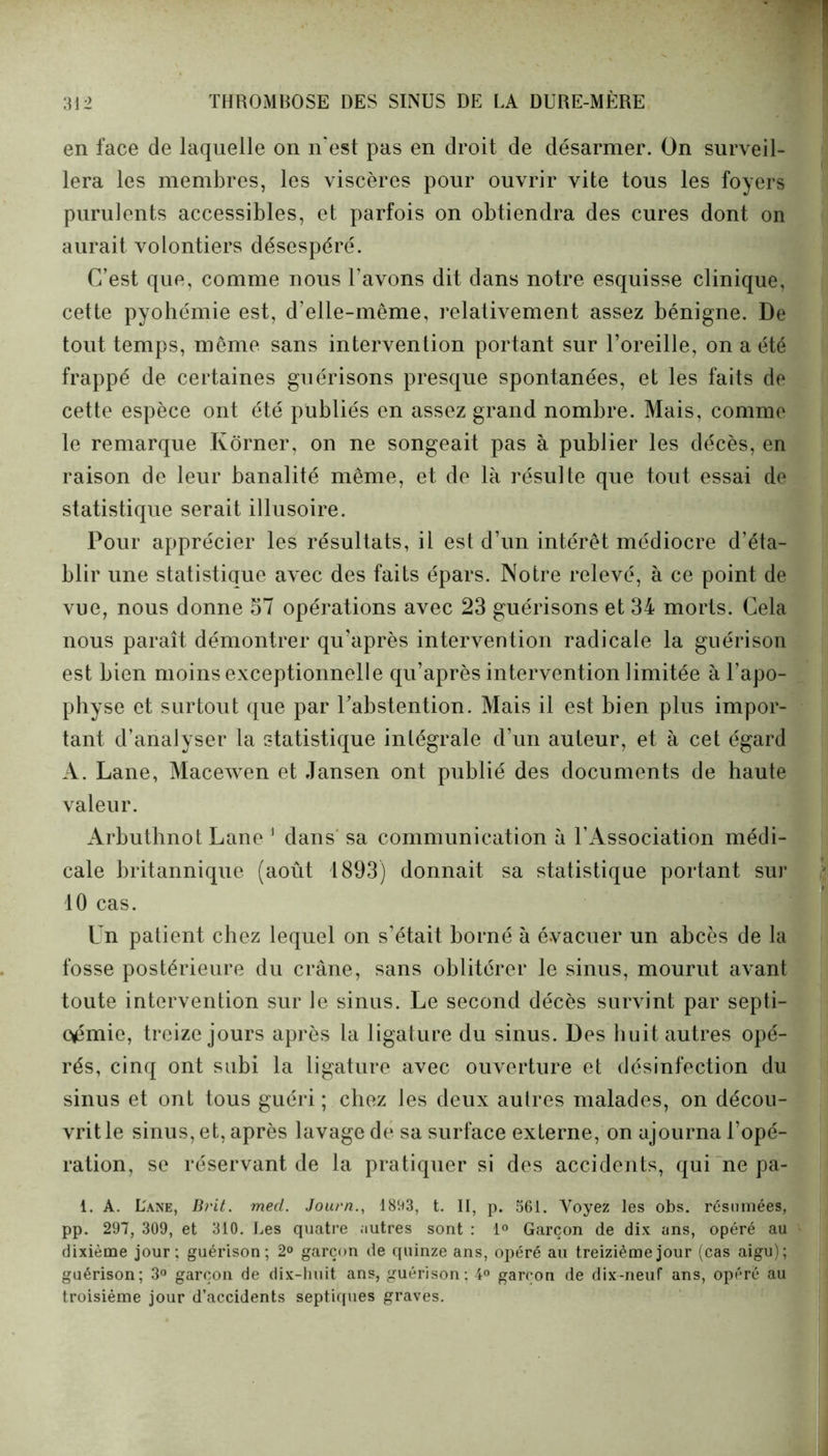 en face de laquelle on n'est pas en droit de désarmer. On surveil- lera les membres, les viscères pour ouvrir vite tous les foyers purulents accessibles, et parfois on obtiendra des cures dont on aurait volontiers désespéré. C’est que, comme nous l’avons dit dans notre esquisse clinique, cette pyohémie est, d’elle-même, relativement assez bénigne. De tout temps, même sans intervention portant sur l’oreille, on a été frappé de certaines guérisons presque spontanées, et les faits de cette espèce ont été publiés en assez grand nombre. Mais, comme le remarque Kôrner, on ne songeait pas à publier les décès, en raison de leur banalité même, et de là résulte que tout essai de statistique serait illusoire. Pour apprécier les résultats, il est d’un intérêt médiocre d’éta- blir une statistique avec des faits épars. Notre relevé, à ce point de vue, nous donne 57 opérations avec 23 guérisons et 34 morts. Cela nous paraît démontrer qu’après intervention radicale la guérison est bien moins exceptionnelle qu’après intervention limitée à l’apo- physe et surtout que par l’abstention. Mais il est bien plus impor- tant d’analyser la statistique intégrale d’un auteur, et à cet égard A. Lane, Macewen et Jansen ont publié des documents de haute valeur. Arbuthnot Lane 1 dans sa communication à 1’Association médi- cale britannique (août 1893) donnait sa statistique portant sur 10 cas. Un patient chez lequel on s’était horné à évacuer un abcès de la fosse postérieure du crâne, sans oblitérer le sinus, mourut avant toute intervention sur le sinus. Le second décès survint par septi- cémie, treize jours après la ligature du sinus. Des huit autres opé- rés, cinq ont subi la ligature avec ouverture et désinfection du sinus et ont tous guéri ; chez les deux aulres malades, on décou- vrit le sinus, et, après lavage de sa surface externe, on ajourna l’opé- ration, se réservant de la pratiquer si des accidents, qui ne pa- 1. A. L'ane, Brit. mecl. Journ., 1893, t. II, p. 561. Voyez les obs. résumées, pp. 297, 309, et 310. Les quatre autres sont : 1° Garçon de dix ans, opéré au dixième jour; guérison; 2° garçon de quinze ans, opéré au treizième jour (cas aigu); guérison; 3° garçon de dix-huit ans, guérison; 4° garçon de dix-neuf ans, opéré au troisième jour d’accidents septiques graves.